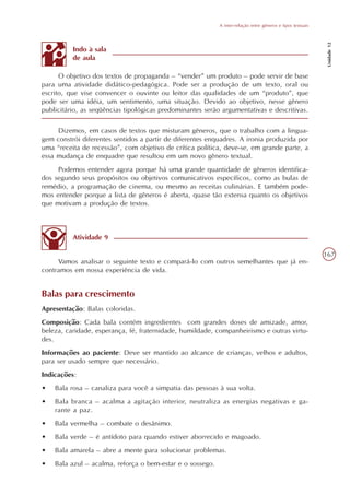 A inter-relação entre gêneros e tipos textuais




                                                                                                             Unidade 12
          Indo à sala
          de aula

      O objetivo dos textos de propaganda – “vender” um produto – pode servir de base
para uma atividade didático-pedagógica. Pode ser a produção de um texto, oral ou
escrito, que vise convencer o ouvinte ou leitor das qualidades de um “produto”, que
pode ser uma idéia, um sentimento, uma situação. Devido ao objetivo, nesse gênero
publicitário, as seqüências tipológicas predominantes serão argumentativas e descritivas.

     Dizemos, em casos de textos que misturam gêneros, que o trabalho com a lingua-
gem constrói diferentes sentidos a partir de diferentes enquadres. A ironia produzida por
uma “receita de recessão”, com objetivo de crítica política, deve-se, em grande parte, a
essa mudança de enquadre que resultou em um novo gênero textual.
     Podemos entender agora porque há uma grande quantidade de gêneros identifica-
dos segundo seus propósitos ou objetivos comunicativos específicos, como as bulas de
remédio, a programação de cinema, ou mesmo as receitas culinárias. E também pode-
mos entender porque a lista de gêneros é aberta, quase tão extensa quanto os objetivos
que motivam a produção de textos.



          Atividade 9

                                                                                                            167
     Vamos analisar o seguinte texto e compará-lo com outros semelhantes que já en-
contramos em nossa experiência de vida.


Balas para crescimento
Apresentação: Balas coloridas.
Composição: Cada bala contém ingredientes com grandes doses de amizade, amor,
beleza, caridade, esperança, fé, fraternidade, humildade, companheirismo e outras virtu-
des.
Informações ao paciente: Deve ser mantido ao alcance de crianças, velhos e adultos,
para ser usado sempre que necessário.
Indicações:
•   Bala rosa – canaliza para você a simpatia das pessoas à sua volta.
•   Bala branca – acalma a agitação interior, neutraliza as energias negativas e ga-
    rante a paz.
•   Bala vermelha – combate o desânimo.
•   Bala verde – é antídoto para quando estiver aborrecido e magoado.
•   Bala amarela – abre a mente para solucionar problemas.
•   Bala azul – acalma, reforça o bem-estar e o sossego.
 