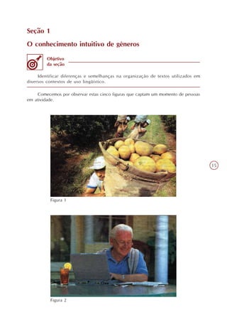 Seção 1
O conhecimento intuitivo de gêneros

         Objetivo
         da seção

     Identificar diferenças e semelhanças na organização de textos utilizados em
diversos contextos de uso lingüístico.

     Comecemos por observar estas cinco figuras que captam um momento de pessoas
em atividade.




                                                                                   15




          Figura 1




          Figura 2
 