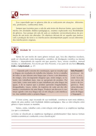 A inter-relação entre gêneros e tipos textuais




                                                                                                              Unidade 12
          Importante



    Essa capacidade que os gêneros têm de se realizarem em situações diferentes
 nós, professores, conhecemos bem.
     Sempre que trazemos para a sala de aula textos de diversas fontes, para transfor-
 má-los em atividades didático-pedagógicas, estamos explorando essa flexibilidade
 de gêneros. Isso porque em sala de aula as condições sociocomunicativas da pro-
 dução de um texto são alteradas. Os objetivos deixam de ser aqueles que motiva-
 ram a produção do texto e os interlocutores desempenham papéis sociais diferentes
 dos interlocutores originais.




          Atividade 10


      Vamos ler um trecho de outro gênero textual, que, fora dos objetivos escolares,
pode ser classificado como monográfico, científico, de divulgação científica ou mesmo
didático – dependendo do suporte em que aparece: livro, revista científica, manual
escolar, ou semelhantes. Foi escrito por Sírio Possenti, e faz parte de seu livro Discurso,
Estilo e Subjetividade, p. 57:

       Optando pelo conceito de constituição, quer-se ressaltar que             Sírio Possenti é             169
 as línguas são resultados do trabalho dos falantes. Se foi o trabalho          professor da
 de todos os que falaram uma língua que a levou a um determina-                 Unicamp,
 do estágio, seria incongruente imaginar que, neste estágio, os fa-             onde leciona
 lantes não trabalham mais, mas se apropriam do produto. Por                    nos cursos de
 outro lado, como nem todos os que trabalham por uma língua são                 Letras e de Lin-
 iguais, é de se esperar que o produto apresente irregularidades,               güística. Tem
 desigualdades, traços, enfim, da trajetória de cada um dos ele-                várias obras pu-
 mentos constituidores de uma língua. Produzir um discurso é con-               blicadas a res-
 tinuar agindo com essa língua não só em relação a um interlocu-                peito de língua
 tor, mas também sobre a própria língua.                                        e linguagem.

     O texto acima, aqui recortado de sua totalidade, constitui-se num texto didático,
objeto de uma análise com finalidade didático-pedagógica. Mas as inter-relações entre
gênero e tipos textuais se mantêm.
     Vamos, então, trabalhar com a inter-relação entre gênero e as seqüências tipológi-
cas que o constituem.
a) Como se classificam as seqüências tipológicas predominantes? Que marcas formais
(sintático-semânticas) conduzem a essa classificação?
 