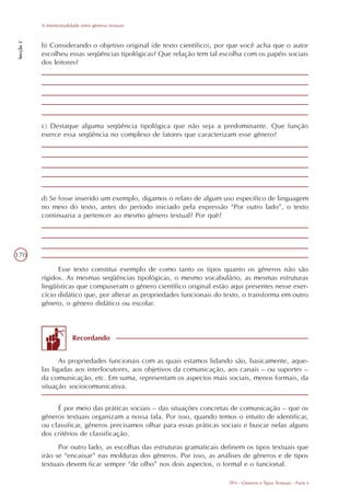 A intertextualidade entre gêneros textuais
Secção 3




           b) Considerando o objetivo original (de texto científico), por que você acha que o autor
           escolheu essas seqüências tipológicas? Que relação tem tal escolha com os papéis sociais
           dos leitores?




           c) Destaque alguma seqüência tipológica que não seja a predominante. Que função
           exerce essa seqüência no complexo de fatores que caracterizam esse gênero?




           d) Se fosse inserido um exemplo, digamos o relato de algum uso específico de linguagem
           no meio do texto, antes do período iniciado pela expressão “Por outro lado”, o texto
           continuaria a pertencer ao mesmo gênero textual? Por quê?




170

                 Esse texto constitui exemplo de como tanto os tipos quanto os gêneros não são
           rígidos. As mesmas seqüências tipológicas, o mesmo vocabulário, as mesmas estruturas
           lingüísticas que compuseram o gênero científico original estão aqui presentes nesse exer-
           cício didático que, por alterar as propriedades funcionais do texto, o transforma em outro
           gênero, o gênero didático ou escolar.



                          Recordando


                  As propriedades funcionais com as quais estamos lidando são, basicamente, aque-
           las ligadas aos interlocutores, aos objetivos da comunicação, aos canais – ou suportes –
           da comunicação, etc. Em suma, representam os aspectos mais sociais, menos formais, da
           situação sociocomunicativa.


                É por meio das práticas sociais – das situações concretas de comunicação – que os
           gêneros textuais organizam a nossa fala. Por isso, quando temos o intuito de identificar,
           ou classificar, gêneros precisamos olhar para essas práticas sociais e buscar nelas alguns
           dos critérios de classificação.
                 Por outro lado, as escolhas das estruturas gramaticais definem os tipos textuais que
           irão se “encaixar” nas molduras dos gêneros. Por isso, as análises de gêneros e de tipos
           textuais devem ficar sempre “de olho” nos dois aspectos, o formal e o funcional.

                                                                          TP3 - Gêneros e Tipos Textuais - Parte I
 