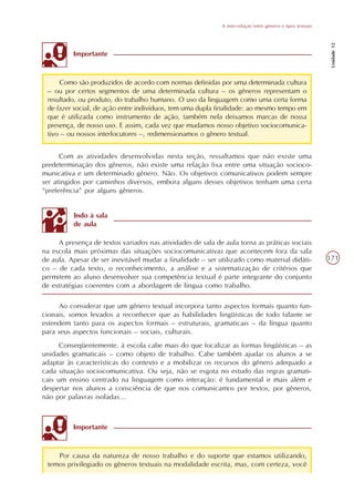 A inter-relação entre gêneros e tipos textuais




                                                                                                              Unidade 12
          Importante



     Como são produzidos de acordo com normas definidas por uma determinada cultura
 – ou por certos segmentos de uma determinada cultura – os gêneros representam o
 resultado, ou produto, do trabalho humano. O uso da linguagem como uma certa forma
 de fazer social, de ação entre indivíduos, tem uma dupla finalidade: ao mesmo tempo em
 que é utilizada como instrumento de ação, também nela deixamos marcas de nossa
 presença, de nosso uso. E assim, cada vez que mudamos nosso objetivo sociocomunica-
 tivo – ou nossos interlocutores –, redimensionamos o gênero textual.


      Com as atividades desenvolvidas nesta seção, ressaltamos que não existe uma
predeterminação dos gêneros, não existe uma relação fixa entre uma situação socioco-
municativa e um determinado gênero. Não. Os objetivos comunicativos podem sempre
ser atingidos por caminhos diversos, embora alguns desses objetivos tenham uma certa
“preferência” por alguns gêneros.


          Indo à sala
          de aula

     A presença de textos variados nas atividades de sala de aula torna as práticas sociais
na escola mais próximas das situações sociocomunicativas que acontecem fora da sala
de aula. Apesar de ser inevitável mudar a finalidade – ser utilizado como material didáti-                   171
co – de cada texto, o reconhecimento, a análise e a sistematização de critérios que
permitem ao aluno desenvolver sua competência textual é parte integrante do conjunto
de estratégias coerentes com a abordagem de língua como trabalho.

      Ao considerar que um gênero textual incorpora tanto aspectos formais quanto fun-
cionais, somos levados a reconhecer que as habilidades lingüísticas de todo falante se
estendem tanto para os aspectos formais – estruturais, gramaticais – da língua quanto
para seus aspectos funcionais – sociais, culturais.
      Conseqüentemente, à escola cabe mais do que focalizar as formas lingüísticas – as
unidades gramaticais – como objeto de trabalho. Cabe também ajudar os alunos a se
adaptar às características do contexto e a mobilizar os recursos do gênero adequado a
cada situação sociocomunicativa. Ou seja, não se esgota no estudo das regras gramati-
cais um ensino centrado na linguagem como interação: é fundamental ir mais além e
despertar nos alunos a consciência de que nos comunicamos por textos, por gêneros,
não por palavras isoladas...



          Importante



    Por causa da natureza de nosso trabalho e do suporte que estamos utilizando,
 temos privilegiado os gêneros textuais na modalidade escrita, mas, com certeza, você
 