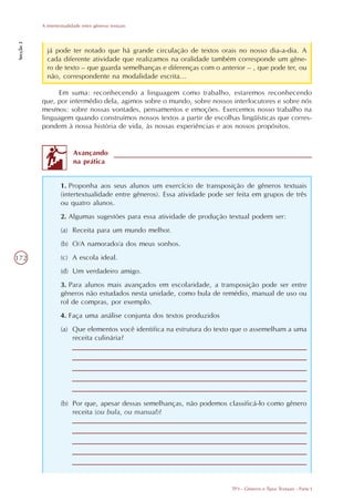 A intertextualidade entre gêneros textuais
Secção 3




             já pode ter notado que há grande circulação de textos orais no nosso dia-a-dia. A
             cada diferente atividade que realizamos na oralidade também corresponde um gêne-
             ro de texto – que guarda semelhanças e diferenças com o anterior – , que pode ter, ou
             não, correspondente na modalidade escrita...

                 Em suma: reconhecendo a linguagem como trabalho, estaremos reconhecendo
           que, por intermédio dela, agimos sobre o mundo, sobre nossos interlocutores e sobre nós
           mesmos: sobre nossas vontades, pensamentos e emoções. Exercemos nosso trabalho na
           linguagem quando construímos nossos textos a partir de escolhas lingüísticas que corres-
           pondem à nossa história de vida, às nossas experiências e aos nossos propósitos.


                          Avançando
                          na prática


                    1. Proponha aos seus alunos um exercício de transposição de gêneros textuais
                    (intertextualidade entre gêneros). Essa atividade pode ser feita em grupos de três
                    ou quatro alunos.
                    2. Algumas sugestões para essa atividade de produção textual podem ser:
                    (a) Receita para um mundo melhor.
                    (b) O/A namorado/a dos meus sonhos.

172                 (c) A escola ideal.
                    (d) Um verdadeiro amigo.
                    3. Para alunos mais avançados em escolaridade, a transposição pode ser entre
                    gêneros não estudados nesta unidade, como bula de remédio, manual de uso ou
                    rol de compras, por exemplo.
                    4. Faça uma análise conjunta dos textos produzidos
                    (a) Que elementos você identifica na estrutura do texto que o assemelham a uma
                        receita culinária?




                    (b) Por que, apesar dessas semelhanças, não podemos classificá-lo como gênero
                        receita (ou bula, ou manual)?




                                                                             TP3 - Gêneros e Tipos Textuais - Parte I
 