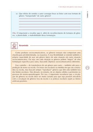 A inter-relação entre gêneros e tipos textuais




                                                                                                           Unidade 12
    (c) Que efeitos de sentido o autor consegue levar ao leitor com esse formato de
        gênero “transportado” de outro gênero?




Obs: O importante a ressaltar aqui é, além do reconhecimento de formatos de gêne-
ros, a plasticidade, a maleabilidade dessa formatação.




        Resumindo


    Como produtos sociocomunicativos, os gêneros textuais não comportam uma
classificação pré-determinada, ou exaustiva. E essa flexibilidade se estende também à
própria capacidade de usar um gênero típico de uma situação em outra situação
sociocomunicativa. Ou seja: em cada situação os gêneros podem “migrar” de uma
formatação específica para outra, buscando objetivos sociocomunicativos diferentes.
     Esse caminho – de transferência de um gênero para outro – também vale para a
produção de textos na escola. Os textos são escolares na medida em que são constru-                       173
ídos na escola, mas buscam sempre “reproduzir” gêneros que têm vida também fora
dos limites escolares. Não deixam, no entanto, de ser objetos válidos e pertinentes no
processo de ensino-aprendizagem. Por isso, é importante reconhecer que a circula-
ção de gêneros na escola deve ser muito variada para que seja possível articulá-la
com a circulação de gêneros fora da escola e as práticas escolares sejam as menos
artificiais possíveis.
 