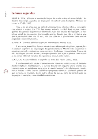 A intertextualidade entre gêneros textuais
Secção 3




           Leituras sugeridas
           BRAIT, B. PCN, “Gêneros e ensino de língua: faces discursivas da textualidade”. In:
           Roxane Rojo (org.), A prática de Linguagem em sala de aula. Campinas: Mercado de
           Letras, p. 15-26, 2002.
                 Trata-se de um artigo que faz parte de um conjunto de reflexões sobre as conseqüên-
           cias teóricas e práticas dos PCN. Este ensaio, assinado por Beth Brait, mostra como a
           questão dos gêneros reaparece nas tendências atuais dos estudos da linguagem. A base
           teórica inicial são os conceitos desenvolvidos por M. Bakhtin, que não se prestam a uma
           aplicação mecânica em sala de aula, mas que colocam o gênero como uma unidade
           lingüística e sociocomunicativa.
           BONINI, A . Gêneros textuais e cognição. Florianópolis: Insular, 2002.
                É a formatação em livro de uma tese de doutorado em psicolingüística, que explora
           os aspectos cognitivos da organização dos gêneros textuais. Mostra como os gêneros se
           organizam mental e socialmente para atender às finalidades comunicativas. Trata-se de
           uma abordagem um tanto abstrata, mas que apresenta aplicações a gêneros como notíci-
           as de jornal, editorial, narrativa de experiência pessoal, entre outros.
           KOCH, I. G, V. Desvendando os segredos do texto. São Paulo: Cortez, 2002.
                  É um livro dedicado a tratar o texto como um “construto histórico e social, extrema-
           mente complexo e multifacetado”. O livro se declara “um pequeno farol a orientar essa
           constante caça ao sentido que caracteriza a espécie humana”. Aborda tanto as caracte-
174        rísticas textuais – como coesão, coerência e progressão temática – quanto os gêneros em
           que os textos se realizam. Como outras obras da autora, parte da consideração da
           linguagem como ação, como atividade constitutiva.




                                                                           TP3 - Gêneros e Tipos Textuais - Parte I
 