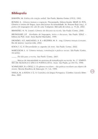 Bibliografia
BAKHTIN, M. Estética da criação verbal. São Paulo: Martins Fontes [1953], 1992.
BONINI, A . Gêneros textuais e cognição. Florianópolis: Editora Insular. BRAIT, B. PCN,
Gêneros e ensino de língua: faces discursivas da textualidade. In: Roxane Rojo (org.), A
prática de Linguagem em sala de aula. Campinas: Mercado de Letras, p. 15-26, 2002.
BRANDÃO, H. N. (coord.) Gêneros do discurso na escola. São Paulo: Cortez, 2000.
BRONCKART, J.P. Atividades de linguagem, textos e discursos. São Paulo: EDUC –
Editora da PUC [trad. Anna Rachel Machado], 1999.
DIONÍSIO, A.P., MACHADO, A. R. e BEZERRA, M. A . (org.) Gêneros textuais & ensino.
Rio de Janeiro: Lucerna Ltda, 2002.
KOCH, I. G, V. Desvendando os segredos do texto. São Paulo: Cortez, 2002.
MARCUSCHI, L. A. Gêneros textuais; constituição e práticas sociais. São Paulo: Cortez,
(no prelo).
____. Da fala para a escrita. São Paulo: Cortez, 2001.
____. Marcas de interatividade no processo de textualização na escrita. In: (1º SEMINÁ-
RIO DE FILOLOGIA E LÍNGUA PORTUGUÊSA). Anais. São Paulo, p.139-155, 1999.
SCHNEUWLY, B. e DOLZ, J. Os gêneros escolares – das práticas escolares aos objetos de
ensino. Revista Brasileira de Educação 11: 5-6, 1999.
                                                                                           175
VIVELA, M. & KOCH, I. G. V. Gramática da Língua Portuguesa. Coimbra: Livraria Alme-
dina, 2001.
 