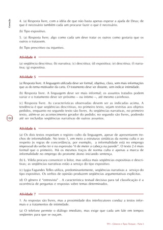 Correção




           4. (a) Resposta livre, com a idéia de que não basta apenas esperar a ajuda de Deus; de
           que é necessário também cada um procurar fazer o que é necessário.
           (b) Tipo expositivo.
           5. (a) Resposta livre; algo como cada um deve tratar os outros como gostaria que os
           outros o tratassem.
           (b) Tipo prescritivo ou injuntivo.

           Atividade 4
           (a) seqüência descritiva; (b) narrativa; (c) descritiva; (d) expositiva; (e) descritiva; (f) narra-
           tiva; (g) expositiva.

           Atividade 5
           (a) Resposta livre. A linguagem utilizada deve ser formal, objetiva, clara, sem mais informações
           que as do tema motivador da carta. O tratamento deve ser distante, sem indicar intimidade.
           (b) Resposta livre. A linguagem deve ser mais informal; os assuntos tratados podem
           variar e o tratamento deve ser próximo – ou íntimo –, até mesmo carinhoso.
           (c) Resposta livre. As características observadas devem ser as indicadas acima. A
           tendência é que seqüências descritivas, no primeiro texto, sejam restritas aos objetos
           pedidos, enquanto no segundo texto são livres. As seqüências narrativas, no primeiro
           texto, atêm-se ao acontecimento gerador do pedido; no segundo são livres, podendo
180        até ser incluídas seqüências narrativas de outros assuntos.


           Atividade 6
           (a) Os dois textos respeitam o registro culto da linguagem, apesar de apresentarem tre-
           chos de informalidade. No texto 1, em meio a estruturas sintáticas da norma culta e ao
           respeito às regras de concordância, por exemplo, a informalidade está no emprego
           impessoal do verbo ter e na expressão “é de meter a cabeça na parede”. O texto 2 é mais
           formal que o primeiro. Há os mesmos traços de norma culta e apenas a marca de
           informalidade no emprego do pronome átono iniciando sentença.
           (b) L. Vilela procura convencer o leitor, mas utiliza mais seqüências expositivas e descri-
           tivas; as seqüências narrativas estão a serviço do tipo expositivo.
           (c) Lygia Fagundes Telles utiliza, predominantemente, seqüências narrativas a serviço do
           tipo expositivo. Os verbos de opinião produzem seqüências argumentativas explícitas.
           (d) O gênero é “entrevista” . A característica textual decisiva para tal classificação é a
           ocorrência de perguntas e respostas sobre temas determinados.


           Atividade 7
           1. As respostas são livres, mas a proximidade dos interlocutores conduz a textos infor-
           mais e a tratamentos de intimidade.
           (a) O telefone permite o diálogo imediato, mas exige que cada um fale em tempos
           seqüentes para que se ouçam.

                                                                                TP3 - Gêneros e Tipos Textuais - Parte I
 