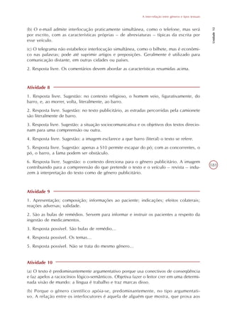 A inter-relação entre gêneros e tipos textuais




                                                                                                               Unidade 12
(b) O e-mail admite interlocução praticamente simultânea, como o telefone, mas será
por escrito, com as características próprias – de abreviaturas – típicas da escrita por
esse veículo.
(c) O telegrama não estabelece interlocução simultânea, como o bilhete, mas é econômi-
co nas palavras; pode até suprimir artigos e preposições. Geralmente é utilizado para
comunicação distante, em outras cidades ou países.
2. Resposta livre. Os comentários devem abordar as características resumidas acima.



Atividade 8
1. Resposta livre. Sugestão: no contexto religioso, o homem veio, figurativamente, do
barro, e, ao morrer, volta, literalmente, ao barro.
2. Resposta livre. Sugestão: no texto publicitário, as estradas percorridas pela camionete
são literalmente de barro.
3. Resposta livre. Sugestão: a situação sociocomunicativa e os objetivos dos textos direcio-
nam para uma compreensão ou outra.
4. Resposta livre. Sugestão: a imagem esclarece a que barro (literal) o texto se refere.
5. Resposta livre. Sugestão: apenas a S10 permite escapar do pó; com as concorrentes, o
pó, o barro, a lama podem ser obstáculo.
6. Resposta livre. Sugestão: o contexto direciona para o gênero publicitário. A imagem
contribuindo para a compreensão do que pretende o texto e o veículo – revista – indu-                         181
zem à interpretação do texto como de gênero publicitário.



Atividade 9
1. Apresentação; composição; informações ao paciente; indicações; efeitos colaterais;
reações adversas; validade.
2. São as bulas de remédios. Servem para informar e instruir os pacientes a respeito da
ingestão de medicamentos.
3. Resposta possível. São bulas de remédio...
4. Resposta possível. Os temas...
5. Resposta possível. Não se trata do mesmo gênero...


Atividade 10
(a) O texto é predominantemente argumentativo porque usa conectivos de conseqüência
e faz apelos a raciocínios lógico-semânticos. Objetiva fazer o leitor crer em uma determi-
nada visão de mundo: a língua é trabalho e traz marcas disso.
(b) Porque o gênero científico apóia-se, predominantemente, no tipo argumentati-
vo. A relação entre os interlocutores é aquela de alguém que mostra, que prova aos
 