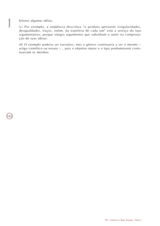 Correção




           leitores algumas idéias.
           (c) Por exemplo, a seqüência descritiva “o produto apresente irregularidades,
           desigualdades, traços, enfim, da trajetória de cada um” está a serviço do tipo
           argumentativo, porque integra argumentos que subsidiam o autor na comprova-
           ção de suas idéias.
           (d) O exemplo poderia ser narrativo, mas o gênero continuaria a ser o mesmo –
           artigo científico ou ensaio – , pois o objetivo maior e o tipo predominante conti-
           nuariam os mesmos.




182




                                                                    TP3 - Gêneros e Tipos Textuais - Parte I
 