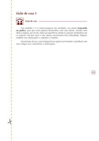 Lição de casa 1

           Lição de casa


      Nas unidades 1 e 2, foram propostas seis atividades, nas seções Avançando
na prática, para que você pudesse desenvolver com seus alunos. Escolha uma
delas e registre, por escrito, toda sua experiência, desde os aspectos facilitadores até
os aspectos em que você e seus alunos encontraram mais dificuldade. Registre
também suas observações e sugestões a respeito.
     Na próxima oficina, você entregará esse registro ao Formador e partilhará com
seus colegas seus comentários e observações.




                                                                                           185
 