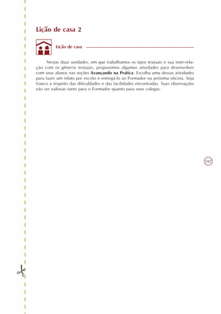 Lição de casa 2

          Lição de casa


      Nestas duas unidades, em que trabalhamos os tipos textuais e sua inter-rela-
ção com os gêneros textuais, propusemos algumas atividades para desenvolver
com seus alunos nas seções Avançando na Prática. Escolha uma dessas atividades
para fazer um relato por escrito e entregá-lo ao Formador na próxima oficina. Seja
franco a respeito das dificuldades e das facilidades encontradas. Suas observações
vão ser valiosas tanto para o Formador quanto para seus colegas.




                                                                                     187
 