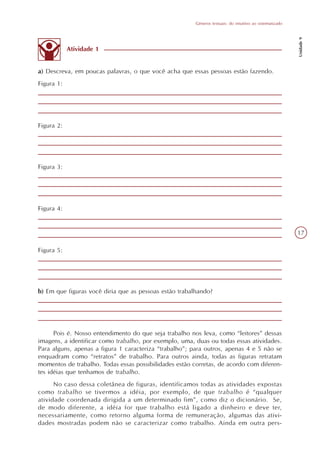 Gêneros textuais: do intuitivo ao sistematizado




                                                                                                          Unidade 9
            Atividade 1


a) Descreva, em poucas palavras, o que você acha que essas pessoas estão fazendo.
Figura 1:




Figura 2:




Figura 3:




Figura 4:


                                                                                                          17

Figura 5:




b) Em que figuras você diria que as pessoas estão trabalhando?




      Pois é. Nosso entendimento do que seja trabalho nos leva, como “leitores” dessas
imagens, a identificar como trabalho, por exemplo, uma, duas ou todas essas atividades.
Para alguns, apenas a figura 1 caracteriza “trabalho”; para outros, apenas 4 e 5 não se
enquadram como “retratos” de trabalho. Para outros ainda, todas as figuras retratam
momentos de trabalho. Todas essas possibilidades estão corretas, de acordo com diferen-
tes idéias que tenhamos de trabalho.
      No caso dessa coletânea de figuras, identificamos todas as atividades expostas
como trabalho se tivermos a idéia, por exemplo, de que trabalho é “qualquer
atividade coordenada dirigida a um determinado fim”, como diz o dicionário. Se,
de modo diferente, a idéia for que trabalho está ligado a dinheiro e deve ter,
necessariamente, como retorno alguma forma de remuneração, algumas das ativi-
dades mostradas podem não se caracterizar como trabalho. Ainda em outra pers-
 