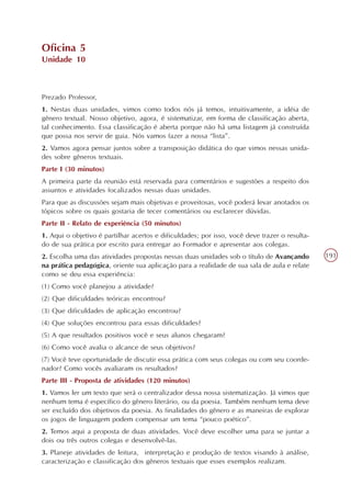 Oficina 5
Unidade 10



Prezado Professor,
1. Nestas duas unidades, vimos como todos nós já temos, intuitivamente, a idéia de
gênero textual. Nosso objetivo, agora, é sistematizar, em forma de classificação aberta,
tal conhecimento. Essa classificação é aberta porque não há uma listagem já construída
que possa nos servir de guia. Nós vamos fazer a nossa “lista”.
2. Vamos agora pensar juntos sobre a transposição didática do que vimos nessas unida-
des sobre gêneros textuais.
Parte I (30 minutos)
A primeira parte da reunião está reservada para comentários e sugestões a respeito dos
assuntos e atividades focalizados nessas duas unidades.
Para que as discussões sejam mais objetivas e proveitosas, você poderá levar anotados os
tópicos sobre os quais gostaria de tecer comentários ou esclarecer dúvidas.
Parte II - Relato de experiência (50 minutos)
1. Aqui o objetivo é partilhar acertos e dificuldades; por isso, você deve trazer o resulta-
do de sua prática por escrito para entregar ao Formador e apresentar aos colegas.
2. Escolha uma das atividades propostas nessas duas unidades sob o título de Avançando         191
na prática pedagógica, oriente sua aplicação para a realidade de sua sala de aula e relate
como se deu essa experiência:
(1) Como você planejou a atividade?
(2) Que dificuldades teóricas encontrou?
(3) Que dificuldades de aplicação encontrou?
(4) Que soluções encontrou para essas dificuldades?
(5) A que resultados positivos você e seus alunos chegaram?
(6) Como você avalia o alcance de seus objetivos?
(7) Você teve oportunidade de discutir essa prática com seus colegas ou com seu coorde-
nador? Como vocês avaliaram os resultados?
Parte III - Proposta de atividades (120 minutos)
1. Vamos ler um texto que será o centralizador dessa nossa sistematização. Já vimos que
nenhum tema é específico do gênero literário, ou da poesia. Também nenhum tema deve
ser excluído dos objetivos da poesia. As finalidades do gênero e as maneiras de explorar
os jogos de linguagem podem compensar um tema “pouco poético”.
2. Temos aqui a proposta de duas atividades. Você deve escolher uma para se juntar a
dois ou três outros colegas e desenvolvê-las.
3. Planeje atividades de leitura, interpretação e produção de textos visando à análise,
caracterização e classificação dos gêneros textuais que esses exemplos realizam.
 