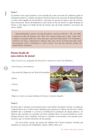 Texto 1
Oficina




          O primeiro texto aqui proposto é um exemplo de como um tema do cotidiano pode ter
          tratamento poético e compor um gênero literário.Trata-se de um texto de Manuel Bandei-
          ra sobre uma tragédia de um brasileiro, noticiada nos jornais da época, que ele transfor-
          mou em poema. Morro da Babilônia é uma favela no Rio de Janeiro e Lagoa Rodrigo de
          Freitas é uma lagoa na cidade do Rio de Janeiro que dá nome também a um bairro de
          classe média.


               Manuel Bandeira, poeta e escritor brasileiro, nasceu no Recife – PE, em 1886,
           e faleceu no Rio de Janeiro, em 1968. Foi criança ainda para o Rio, onde inter-
           rompeu os estudos antes dos vinte anos por causa da tuberculose. Fez tratamento,
           inclusive na Suíça, sobreviveu à doença mas seus versos ficaram marcados pela
           preocupação com o sofrimento e com a morte. Foi um dos maiores nomes do
           modernismo brasileiro.



          Poema tirado de
          uma notícia de jornal
          João Gostoso era carregador de feira-livre e morava no morro da Babilônia


          [num barraco sem-número]
192

          Uma noite ele chegou no bar Vinte de Novembro


          Bebeu


          Cantou


          Dançou


          Depois se atirou na Lagoa Rodrigo de Freitas e morreu afogado.


          Texto 2
          Já vimos que a situação sociocomunicativa é que define um gênero textual: os objetivos
          comunicativos são o critério maior adotados para organizar as idéias em um texto. Vimos
          também que a oralidade e a escrita se entrelaçam na produção de alguns gêneros. As
          músicas que ouvimos ou cantamos são bom exemplo disso: na escrita podem ser consi-
          deradas poemas, mas a melodia com que as cantamos acrescentam a esse poema carac-
          terísticas que as tornam diferentes de um poema.
             Os versos desta canção, de autoria de Gilberto Gil e Nana Caymmi, retratam um
          momento na vida de um trabalhador. Vamos refletir sobre isso.

                                                                       TP3 - Gêneros e Tipos Textuais - Parte III
 
