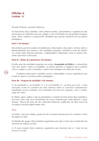 Oficina 6
      Unidade 12



      Prezado Professor, prezada Professora,

      Ao final destas duas unidades, como sempre fazemos, apresentamos a sugestão de uma
      oficina para ser realizada com seus colegas e com o Formador por um período de quatro
      horas. Nosso objetivo é propiciar-lhe atividades que possam auxiliá-lo em sua prática
      pedagógica.

      Parte I (30 minutos)

      Esta primeira parte da reunião será dedicada a observações, discussões e críticas sobre o
      desenvolvimento dos assuntos e das atividades propostas, incluindo o texto de referên-
      cia. Como todos deverão participar, a objetividade é importante: anote os pontos rele-
      vantes para levar à discussão.

      Parte II – Relato de experiências (50 minutos)

      Escolha uma das atividades propostas nas seções Avançando na Prática e a desenvolva
      com seus alunos. Anote os resultados, os pontos positivos e negativos para comentar
      com os colegas e com o Formador, a quem você entregará um relato por escrito.
194
            O objetivo desta parte é partilhar acertos e dificuldades e trocar experiências que
      sirvam de apoio à sua futura prática pedagógica .

      Parte III – Proposta de atividades (120 minutos)

      A. As atividades 5, na Unidade 11, e 4, na Unidade 12 – já feitas por você – serão
      utilizadas como fio condutor de uma reflexão sobre os conceitos fundamentais
      trabalhados nessas unidades. Essa atividade será feita em conjunto, com a colabo-
      ração de todos.

      B. Vamos, agora, aplicar o que já aprendemos a respeito do tema destas duas unidades a
      um texto novo, que será centralizador da nossa sistematização sobre gêneros e tipos
      textuais. Trata-se do texto de um conhecido humorista, publicado em uma revista de
      circulação nacional algum tempo atrás.

      Texto

      (a) Forme, com seus colegas, grupos de três ou quatro pessoas para ler e analisar o texto
      da página ao lado.

      (b) Metade dos grupos deve enumerar argumentos para que o texto seja considerado um
      exercício de redação escolar.

      (c) A outra metade deve enumerar argumentos que mostrem não se tratar de um
      exercício escolar.


                                                                    TP3 - Gêneros e Tipos Textuais - Parte I
 
