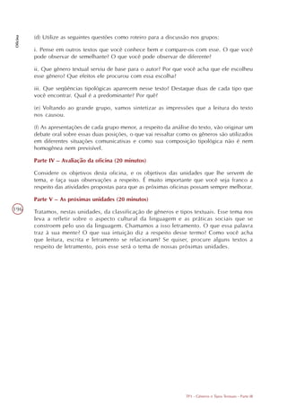 (d) Utilize as seguintes questões como roteiro para a discussão nos grupos:
Oficina




          i. Pense em outros textos que você conhece bem e compare-os com esse. O que você
          pode observar de semelhante? O que você pode observar de diferente?

          ii. Que gênero textual serviu de base para o autor? Por que você acha que ele escolheu
          esse gênero? Que efeitos ele procurou com essa escolha?

          iii. Que seqüências tipológicas aparecem nesse texto? Destaque duas de cada tipo que
          você encontrar. Qual é a predominante? Por quê?

          (e) Voltando ao grande grupo, vamos sintetizar as impressões que a leitura do texto
          nos causou.

          (f) As apresentações de cada grupo menor, a respeito da análise do texto, vão originar um
          debate oral sobre essas duas posições, o que vai ressaltar como os gêneros são utilizados
          em diferentes situações comunicativas e como sua composição tipológica não é nem
          homogênea nem previsível.

          Parte IV – Avaliação da oficina (20 minutos)

          Considere os objetivos desta oficina, e os objetivos das unidades que lhe servem de
          tema, e faça suas observações a respeito. É muito importante que você seja franco a
          respeito das atividades propostas para que as próximas oficinas possam sempre melhorar.

          Parte V – As próximas unidades (20 minutos)
196       Tratamos, nestas unidades, da classificação de gêneros e tipos textuais. Esse tema nos
          leva a refletir sobre o aspecto cultural da linguagem e as práticas sociais que se
          constroem pelo uso da linguagem. Chamamos a isso letramento. O que essa palavra
          traz à sua mente? O que sua intuição diz a respeito desse termo? Como você acha
          que leitura, escrita e letramento se relacionam? Se quiser, procure alguns textos a
          respeito de letramento, pois esse será o tema de nossas próximas unidades.




                                                                       TP3 - Gêneros e Tipos Textuais - Parte III
 