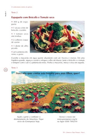 O conhecimento intuitivo de gêneros
Secção 1




           Texto 2

           Espaguete com Brócolis e Tomate seco
           • 400 g de espa-
           guete
           • 1 xícara (chá) de
           brócolis cozidos
           • 1 tomate seco
           em tirinhas
           • 2 colheres (sopa)
           de azeite
           • 1 dente de alho
           picado
           • sal e pimenta-do-
           reino a gosto
           Cozinhe o macarrão em água quente abundante com sal. Escorra e reserve. Em uma
           frigideira grande, aqueça o azeite e refogue o alho até dourar. Junte o brócolis e o tomate
           e tempere com o sal e a pimenta-do-reino. Ponha o macarrão, mexa e sirva em seguida.

           Texto 3
20
                   Você não quer contar esta história para seus filhos, quer?




                  Ajude a gente a combater o                          Acesse o nosso site
               desmatamento da Amazônia. Fique                      www.greenpeace.org.br
                  sócio do Greenpeace hoje.                         ou ligue 0300 7892510




                                                                           TP3 - Gêneros e Tipos Textuais - Parte I
 