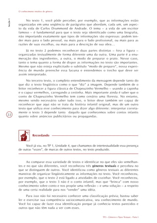O conhecimento intuitivo de gêneros
Secção 1




                No texto 1, você pôde perceber, por exemplo, que as informações estão
           organizadas em uma seqüência de parágrafos que abordam, cada um, um aspec-
           to da vida de Carlos Drummond de Andrade. O tema – a vida de um escritor
           famoso – é fundamental para que o texto seja identificado como uma biografia,
           não importando exatamente que tipos de informações são expressas: podem ten-
           der mais para o lado pessoal, ou mais para o lado profissional, ou mais para as
           razões de suas escolhas, ou mais para a descrição de sua obra...
                Já no texto 2 podemos reconhecer duas partes distintas – fora a figura –
           organizadas textualmente de forma diferente uma da outra. Uma parte é a enu-
           meração dos ingredientes, a outra, o modo de preparar o prato. Nesse caso,
           tanto o tema quanto a forma de dispor as informações no texto são importantes.
           Mesmo que não esteja explicitado o subtítulo “modo de preparo”, nossa experi-
           ência de mundo preenche essa lacuna e entendemos o trecho que deve ser
           assim interpretado.
                 No terceiro texto, o completo entendimento da mensagem depende tanto do
           que diz o texto lingüístico como o que “diz” a imagem. Depende também de o
           leitor reconhecer a figura clássica de Chapeuzinho Vermelho – usando a capinha
           e o capuz vermelhos, carregando a cestinha. Mais importante ainda é saber que o
           conto de Chapeuzinho Vermelho tem como cenário uma floresta. No entanto,
           mesmo sendo necessário saber tudo isso, o leitor deve também ser capaz de
           reconhecer que aqui não se trata da história infantil original, mas de um outro
           texto que utiliza esse conhecimento para dizer algo diferente: interpretar correta-
           mente o texto 3 depende tanto daquilo que conhecemos sobre contos infantis
22
           quanto sobre anúncios publicitários ou propagandas.




                         Recordando


                Você já viu, no TP 1, Unidade 4, que chamamos de intertextualidade essa presença
           de outras “vozes”, de marcas de outros textos, no texto produzido.


                 Ao comparar essa variedade de textos e identificar no que eles são semelhan-
           tes e no que são diferentes, você reconheceu três gêneros textuais e percebeu no
           que se distinguem de outros. Você identificou como gêneros textuais as diferentes
           maneiras de organizar lingüisticamente as informações no texto. Você reconheceu,
           por exemplo, que o texto 2 está ligado a atividades de cozinhar. Você reconheceu,
           por exemplo, que o texto 3 não é o conto infantil, mas que “brinca” com nosso
           conhecimento sobre conto e nos propõe uma reflexão – e uma solução – a respeito
           de uma certa realidade para nos “vender” uma idéia.
                 Para isso não foi necessário conhecer uma classificação prévia; bastou saber
           ler e exercitar sua competência sociocomunicativa, seu conhecimento de mundo.
           Você foi capaz de fazer essa identificação porque já conhecia textos parecidos e
           outros que não têm nada a ver com esses.

                                                                      TP3 - Gêneros e Tipos Textuais - Parte I
 
