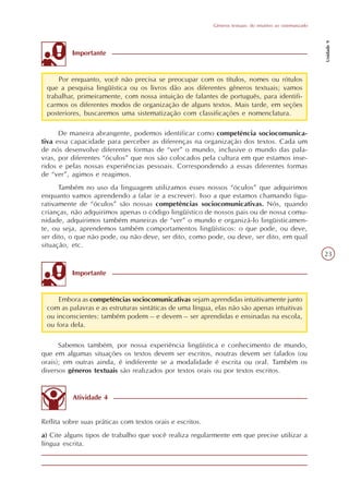 Gêneros textuais: do intuitivo ao sistematizado




                                                                                                             Unidade 9
          Importante


     Por enquanto, você não precisa se preocupar com os títulos, nomes ou rótulos
 que a pesquisa lingüística ou os livros dão aos diferentes gêneros textuais; vamos
 trabalhar, primeiramente, com nossa intuição de falantes de português, para identifi-
 carmos os diferentes modos de organização de alguns textos. Mais tarde, em seções
 posteriores, buscaremos uma sistematização com classificações e nomenclatura.

      De maneira abrangente, podemos identificar como competência sociocomunica-
tiva essa capacidade para perceber as diferenças na organização dos textos. Cada um
de nós desenvolve diferentes formas de “ver” o mundo, inclusive o mundo das pala-
vras, por diferentes “óculos” que nos são colocados pela cultura em que estamos inse-
ridos e pelas nossas experiências pessoais. Correspondendo a essas diferentes formas
de “ver”, agimos e reagimos.
      Também no uso da linguagem utilizamos esses nossos “óculos” que adquirimos
enquanto vamos aprendendo a falar (e a escrever). Isso a que estamos chamando figu-
rativamente de “óculos” são nossas competências sociocomunicativas. Nós, quando
crianças, não adquirimos apenas o código lingüístico de nossos pais ou de nossa comu-
nidade, adquirimos também maneiras de “ver” o mundo e organizá-lo lingüisticamen-
te, ou seja, aprendemos também comportamentos lingüísticos: o que pode, ou deve,
ser dito, o que não pode, ou não deve, ser dito, como pode, ou deve, ser dito, em qual
situação, etc.
                                                                                                             23

          Importante


     Embora as competências sociocomunicativas sejam aprendidas intuitivamente junto
 com as palavras e as estruturas sintáticas de uma língua, elas não são apenas intuitivas
 ou inconscientes: também podem – e devem – ser aprendidas e ensinadas na escola,
 ou fora dela.

      Sabemos também, por nossa experiência lingüística e conhecimento de mundo,
que em algumas situações os textos devem ser escritos, noutras devem ser falados (ou
orais); em outras ainda, é indiferente se a modalidade é escrita ou oral. Também os
diversos gêneros textuais são realizados por textos orais ou por textos escritos.


          Atividade 4


Reflita sobre suas práticas com textos orais e escritos.
a) Cite alguns tipos de trabalho que você realiza regularmente em que precise utilizar a
língua escrita.
 