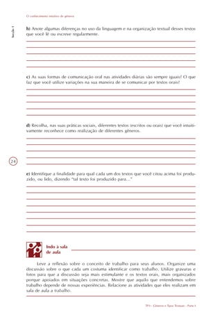 O conhecimento intuitivo de gêneros
Secção 1




           b) Anote algumas diferenças no uso da linguagem e na organização textual desses textos
           que você lê ou escreve regularmente.




           c) As suas formas de comunicação oral nas atividades diárias são sempre iguais? O que
           faz que você utilize variações na sua maneira de se comunicar por textos orais?




           d) Recolha, nas suas práticas sociais, diferentes textos (escritos ou orais) que você intuiti-
           vamente reconhece como realização de diferentes gêneros.




24

           e) Identifique a finalidade para qual cada um dos textos que você citou acima foi produ-
           zido, ou lido, dizendo “tal texto foi produzido para...”




                         Indo à sala
                         de aula

                 Leve a reflexão sobre o conceito de trabalho para seus alunos. Organize uma
           discussão sobre o que cada um costuma identificar como trabalho. Utilize gravuras e
           fotos para que a discussão seja mais estimulante e os textos orais, mais organizados
           porque apoiados em situações concretas. Mostre que aquilo que entendemos sobre
           trabalho depende de nossas experiências. Relacione as atividades que eles realizam em
           sala de aula a trabalho.


                                                                             TP3 - Gêneros e Tipos Textuais - Parte I
 