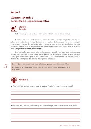 Seção 2
     Gêneros textuais e
     competência sociocomunicativa

              Objetivo
              da seção

          Relacionar gêneros textuais com competência sociocomunicativa.


           Já vimos na seção anterior que, ao utilizarem o código lingüístico na produ-
     ção e interpretação ou leitura de textos, os sujeitos da linguagem também se envol-
     vem em atividades de interação que “marcam” nos textos as condições em que
     estes são produzidos. À capacidade de reconhecer e produzir essas marcas chama-
     mos competência sociocomunicativa.
          Um exemplo que todos nós conhecemos é aquele em que uma determinada
     pessoa não identifica uma situação de ironia ou de humor e leva a sério alguma
     coisa que deveria ser apenas uma brincadeira. Há um exemplo de não-reconheci-
     mento das intenções do falante na seguinte anedota:

      José – Quero convidar você para a festa de quinze anos de minha filha.
26
      Fernando – Aceito com o maior prazer, mas infelizmente só poderei ficar
      dois anos.




              Atividade 5


     a) Pela resposta que dá, como você acha que Fernando entendeu a pergunta?




     b) Por que nós, leitores, achamos graça desse diálogo e o consideramos uma piada?




                                                                TP3 - Gêneros e Tipos Textuais - Parte I
 
