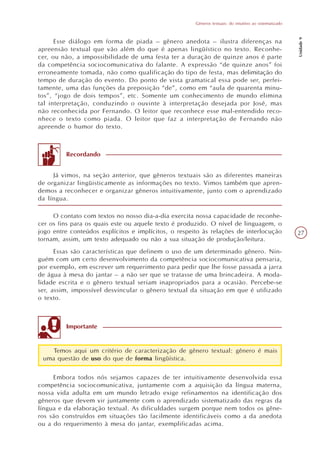 Gêneros textuais: do intuitivo ao sistematizado




                                                                                                        Unidade 9
      Esse diálogo em forma de piada – gênero anedota – ilustra diferenças na
apreensão textual que vão além do que é apenas lingüístico no texto. Reconhe-
cer, ou não, a impossibilidade de uma festa ter a duração de quinze anos é parte
da competência sociocomunicativa do falante. A expressão “de quinze anos” foi
erroneamente tomada, não como qualificação do tipo de festa, mas delimitação do
tempo de duração do evento. Do ponto de vista gramatical essa pode ser, perfei-
tamente, uma das funções da preposição “de”, como em “aula de quarenta minu-
tos”, “jogo de dois tempos”, etc. Somente um conhecimento de mundo elimina
tal interpretação, conduzindo o ouvinte à interpretação desejada por José, mas
não reconhecida por Fernando. O leitor que reconhece esse mal-entendido reco-
nhece o texto como piada. O leitor que faz a interpretação de Fernando não
apreende o humor do texto.



         Recordando


     Já vimos, na seção anterior, que gêneros textuais são as diferentes maneiras
de organizar lingüisticamente as informações no texto. Vimos também que apren-
demos a reconhecer e organizar gêneros intuitivamente, junto com o aprendizado
da língua.

     O contato com textos no nosso dia-a-dia exercita nossa capacidade de reconhe-
cer os fins para os quais este ou aquele texto é produzido. O nível de linguagem, o
jogo entre conteúdos explícitos e implícitos, o respeito às relações de interlocução                    27
tornam, assim, um texto adequado ou não a sua situação de produção/leitura.
      Essas são características que definem o uso de um determinado gênero. Nin-
guém com um certo desenvolvimento da competência sociocomunicativa pensaria,
por exemplo, em escrever um requerimento para pedir que lhe fosse passada a jarra
de água à mesa do jantar – a não ser que se tratasse de uma brincadeira. A moda-
lidade escrita e o gênero textual seriam inapropriados para a ocasião. Percebe-se
ser, assim, impossível desvincular o gênero textual da situação em que é utilizado
o texto.



         Importante


    Temos aqui um critério de caracterização de gênero textual: gênero é mais
 uma questão de uso do que de forma lingüística.

     Embora todos nós sejamos capazes de ter intuitivamente desenvolvida essa
competência sociocomunicativa, juntamente com a aquisição da língua materna,
nossa vida adulta em um mundo letrado exige refinamentos na identificação dos
gêneros que devem vir juntamente com o aprendizado sistematizado das regras da
língua e da elaboração textual. As dificuldades surgem porque nem todos os gêne-
ros são construídos em situações tão facilmente identificáveis como a da anedota
ou a do requerimento à mesa do jantar, exemplificadas acima.
 