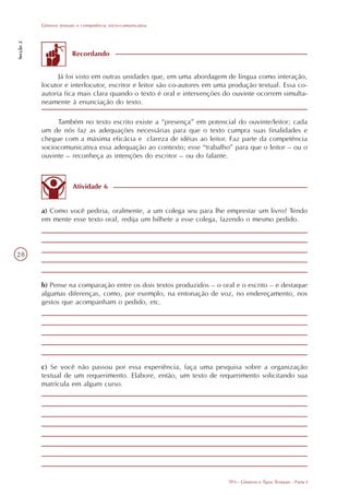 Gêneros textuais e competência sócio-comunicativa
Secção 2




                         Recordando


                 Já foi visto em outras unidades que, em uma abordagem de língua como interação,
           locutor e interlocutor, escritor e leitor são co-autores em uma produção textual. Essa co-
           autoria fica mais clara quando o texto é oral e intervenções do ouvinte ocorrem simulta-
           neamente à enunciação do texto.

                Também no texto escrito existe a “presença” em potencial do ouvinte/leitor; cada
           um de nós faz as adequações necessárias para que o texto cumpra suas finalidades e
           chegue com a máxima eficácia e clareza de idéias ao leitor. Faz parte da competência
           sociocomunicativa essa adequação ao contexto; esse “trabalho” para que o leitor – ou o
           ouvinte – reconheça as intenções do escritor – ou do falante.



                         Atividade 6


           a) Como você pediria, oralmente, a um colega seu para lhe emprestar um livro? Tendo
           em mente esse texto oral, redija um bilhete a esse colega, fazendo o mesmo pedido.




28



           b) Pense na comparação entre os dois textos produzidos – o oral e o escrito – e destaque
           algumas diferenças, como, por exemplo, na entonação de voz, no endereçamento, nos
           gestos que acompanham o pedido, etc.




           c) Se você não passou por essa experiência, faça uma pesquisa sobre a organização
           textual de um requerimento. Elabore, então, um texto de requerimento solicitando sua
           matrícula em algum curso.




                                                                          TP3 - Gêneros e Tipos Textuais - Parte I
 