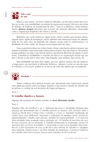 Gêneros textuais e competência sócio-comunicativa
Secção 2




                         Indo à sala
                         de aula

                Mostre a seus alunos, nos livros didáticos utilizados, ou em outros textos que circu-
           lam na escola, essa variabilidade nos modos de organização textual. Há textos em forma
           de diálogo, de histórias, de enumeração de itens... Leve-os a identificar, ainda intuitiva-
           mente, gêneros textuais diferentes que ocorrem em situações diferentes, observando
           como a organização lingüística dos textos é variada.

                  Repetimos: por razões históricas, alguns textos, como o verbete que veremos abaixo,
           seguem regras rígidas de formulação; outros admitem uma intervenção maior da subjetivi-
           dade de seu autor. Isso vai depender das relações sociais entre os interlocutores e as
           finalidades do texto; enfim, da situação sociocomunicativa do texto.
                 Nossa experiência diária nos coloca frente a frente com diversos gêneros textuais, que
           podem ser definidos como enunciados relativamente estáveis, mas não estáticos. São estáveis
           porque podemos ver neles o que têm de igual e o que têm de diferente em relação a outros
           textos. Considera-se estabilidade o conjunto de marcas na organização textual que nos
           leva a decidir se um texto é uma carta, uma biografia, uma anedota, uma receita, etc.
                 Mas estabilidade não quer dizer rigidez, por isso, gêneros textuais não são estáticos:
           a longo prazo, são suscetíveis às alterações históricas, culturais e sociais no seio das quais
           se realizam; a curto prazo, podem ter as marcas de estilo dos sujeitos que os produzem.


30
                         Atividade 7


                Vamos comparar dois gêneros textuais que apresentam uma organização textual
           mais rígida que muitos outros na língua. Vejamos o que dizem a respeito de trabalho um
           provérbio e o verbete de um dicionário de língua portuguesa:
           Texto 1

           O trabalho dignifica o homem.
           Algumas das acepções do verbete trabalho no Novo Dicionário Aurélio:
           Texto 2
           Trabalho. [Der. de trabalhar] S. m. 1. Aplicação das forças e faculdades humanas para
           alcançar um determinado fim: O trabalho permite ao homem certo domínio sobre a
           natureza; Divide bem o tempo entre o trabalho e o lazer. 2. Atividade coordenada, de
           caráter físico e/ou intelectual, necessária à realização de qualquer tarefa, serviço ou
           empreendimento: trabalho especializado; trabalho de responsabilidade. 3. O exercício
           dessa atividade como ocupação, ofício, profissão, etc.: O trabalho de uma dona de casa,
           de uma costureira, de um advogado. 4. Trabalho remunerado ou assalariado; serviço: Os
           bancários têm seis horas de trabalho. 5. Local onde se exerce essa atividade: Meu traba-
           lho fica a dois quarteirões de casa; já lhe dei o meu telefone do trabalho? 6. Qualquer
           obra realizada: Aquela ponte é um belo trabalho de engenharia; O professor publicou
           um trabalho sobre física nuclear; Possui vários trabalhos de Di Cavalcanti.

                                                                             TP3 - Gêneros e Tipos Textuais - Parte I
 