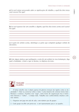 Gêneros textuais: do intuitivo ao sistematizado




                                                                                                          Unidade 9
a) Se você estiver procurando saber as significações de trabalho, a qual dos dois textos
você recorre? Por quê?




b) Se você quisesse dar um conselho a alguém, qual dos dois textos acima você usaria?
Por quê?




c) A partir do verbete acima, identifique as partes que compõem qualquer verbete de
dicionário.




                                                                                                          31
d) Liste alguns motivos que justifiquem a razão de um verbete ter essa formatação: diga
qual a finalidade, o leitor a que se destina, os objetivos do texto.




          Avançando
          na prática


     O tema trabalho não é objeto apenas de gêneros textuais tão rígidos como os da
 atividade 7. Falar ou conversar sobre o tema é uma maneira de construir textos mais
 flexíveis e criativos. Fazemos esse “jogo”, entre textos de organização fixa e textos
 mais flexíveis e “soltos”, o tempo todo. Trabalhe esse conhecimento intuitivo com
 seus alunos.
 1. Organize um jogo em sala de aula, com número par de grupos
 2. Cada grupo escolhe um porta-voz e um representante para ir ao quadro.
 