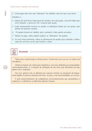 Gêneros textuais e competência sócio-comunicativa
Secção 2




             3. Cada grupo deve dar uma “definição” de trabalho cada vez que você disser:
             Trabalho é...
             4. Depois de uma breve negociação de sentidos em cada grupo, com um tempo que
                você estipular, o porta-voz dá a resposta pelo grupo.
             5. Cada representante escreve no quadro as definições dadas por seu grupo, que
                devem ser bastante criativas.
             6. Os grupos devem ser rápidos, pois o primeiro a falar ganha um ponto.
             7. Depois do jogo, todos podem explorar as “definições” do quadro.
             8. Se você achar pertinente, utilize as informações do quadro para estimular a elabo-
                ração de um texto escrito que focalize o tema.




                         Resumindo



                Toda nossa comunicação se dá por textos. E todo texto, por sua vez, se realiza em
             um gênero.
                 Gêneros textuais são realizações lingüísticas concretas definidas por propriedades
32           sociocomunicativas; é a situação de produção de um texto que determina em que
             gênero ele é realizado.
                 Por isso, gêneros não se definem por aspectos formais ou estruturais da língua:
             estão ligados à natureza interativa do texto, ou seja, à sua funcionalidade, ao seu uso.
                 É pelo desenvolvimento da competência sociocomunicativa que aprendemos a
             organizar e a identificar os diferentes gêneros textuais.




                                                                           TP3 - Gêneros e Tipos Textuais - Parte I
 