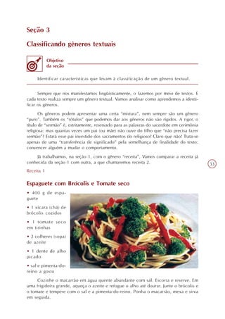Seção 3

Classificando gêneros textuais

            Objetivo
            da seção

     Identificar características que levam à classificação de um gênero textual.


      Sempre que nos manifestamos lingüisticamente, o fazemos por meio de textos. E
cada texto realiza sempre um gênero textual. Vamos analisar como aprendemos a identi-
ficar os gêneros.
       Os gêneros podem apresentar uma certa “mistura”, nem sempre são um gênero
“puro”. Também os “rótulos” que podemos dar aos gêneros não são rígidos. A rigor, o
título de “sermão” é, estritamente, reservado para as palavras do sacerdote em cerimônia
religiosa: mas quantas vezes um pai (ou mãe) não ouve do filho que “não precisa fazer
sermão”? Estará esse pai investido dos sacramentos do religioso? Claro que não! Trata-se
apenas de uma “transferência de significado” pela semelhança de finalidade do texto:
convencer alguém a mudar o comportamento.
     Já trabalhamos, na seção 1, com o gênero “receita”, Vamos comparar a receita já
conhecida da seção 1 com outra, a que chamaremos receita 2.                                33
Receita 1

Espaguete com Brócolis e Tomate seco
• 400 g de espa-
guete
• 1 xícara (chá) de
brócolis cozidos
• 1 tomate seco
em tirinhas
• 2 colheres (sopa)
de azeite
• 1 dente de alho
picado
• sal e pimenta-do-
reino a gosto
     Cozinhe o macarrão em água quente abundante com sal. Escorra e reserve. Em
uma frigideira grande, aqueça o azeite e refogue o alho até dourar. Junte o brócolis e
o tomate e tempere com o sal e a pimenta-do-reino. Ponha o macarrão, mexa e sirva
em seguida.
 