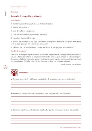 Classificando gêneros textuais
Secção 3




           Receita 2

           Lasanha à recessão gratinada
           Ingredientes
           1 membro presidenciável da Academia de Letras
           1 pitada de violência
           1 ano de salário congelado
           2 salários de fome (vulgo salário mínimo)
           5 cidadãos desnutridos crus
           5 baldes de promessas do tipo “prometo zelar pelos interesses do povo brasileiro
           sem jamais pensar em interesses pessoais”
           3 tabletes de clichês famosos como “O Brasil é um gigante adormecido”
           Modo de preparar
           Deixe de molho por algumas horas, nos baldes de promessas, o ingrediente presidenciá-
           vel, os salários de fome e os cidadãos desnutridos crus. Agora refogue o salário congela-
           do com a pitada de violência. Misture os ingredientes e leve ao forno quente para gratinar
           por duas horas. Polvilhe com clichês famosos e sirva em porções mínimas.
                                                                           (retirado da internet, com adaptações)

34

                          Atividade 8


           a) Por que a receita 1 está ligada a atividades de cozinhar, mas a receita 2, não?




           b) Observe a estrutura textual das duas receitas: em que elas são diferentes?




           c) Com que objetivo, ou finalidade, você acha que foi construído o texto da receita 2?




                                                                          TP3 - Gêneros e Tipos Textuais - Parte I
 