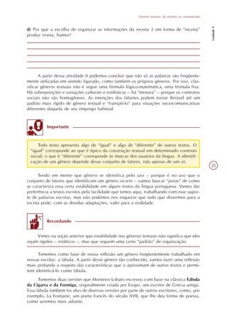 Gêneros textuais: do intuitivo ao sistematizado




                                                                                                            Unidade 9
d) Por que a escolha de organizar as informações da receita 2 em forma de “receita”
produz ironia, humor?




       A partir dessa atividade 8 podemos concluir que não só as palavras são freqüente-
mente utilizadas em sentido figurado, como também os próprios gêneros. Por isso, clas-
sificar gêneros textuais não é seguir uma fórmula lógico-matemática, uma fórmula fixa.
Há sobreposições e variações culturais e estilísticas – há “mistura” – porque os contextos
sociais não são homogêneos. As intenções dos falantes podem tornar flexível até um
padrão mais rígido de gênero textual e “transpô-lo” para situações sociocomunicativas
diferentes daquela de seu emprego habitual.


          Importante


     Todo texto apresenta algo de “igual” e algo de “diferente” de outros textos. O
 “igual” corresponde ao que é típico da construção textual em determinado contexto
 social; o que é “diferente” corresponde às marcas dos usuários da língua. A identifi-
 cação de um gênero depende desse conjunto de fatores, não apenas de um só.
                                                                                                            35

      Tendo em mente que gênero se identifica pelo uso – porque é no uso que o
conjunto de fatores que identificam um gênero ocorre – vamos buscar “pistas” de como
se caracteriza essa certa estabilidade em alguns textos da língua portuguesa. Vamos dar
preferência a textos escritos pela facilidade que temos aqui, trabalhando com esse supor-
te de palavras escritas, mas não podemos nos esquecer que tudo que dissermos para a
escrita pode, com as devidas adaptações, valer para a oralidade.


          Recordando


     Vimos na seção anterior que estabilidade nos gêneros textuais não significa que eles
sejam rígidos – estáticos –, mas que seguem uma certo “padrão” de organização.

     Tomemos como base de nossa reflexão um gênero freqüentemente trabalhado em
nossas escolas: a fábula. A partir desse gênero tão conhecido, vamos fazer uma reflexão
mais profunda a respeito das características que o aproximam de outros textos e permi-
tem identificá-lo como fábula.
      Tomemos duas versões que Monteiro Lobato escreveu com base na clássica Fábula
da Cigarra e da Formiga, originalmente criada por Esopo, um escritor de Grécia antiga.
Essa fábula também foi alvo de diversas versões por parte de outros escritores, como, por
exemplo, La Fontaine, um poeta francês do século XVII, que lhe deu forma de poesia,
como veremos mais adiante.
 
