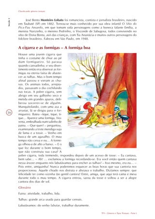 Classificando gêneros textuais
Secção 3




                  José Bento Monteiro Lobato foi romancista, contista e jornalista brasileiro, nascido
           em Taubaté (SP) em 1882. Tornou-se mais conhecido por sua obra infantil O Sítio do
           Pica-Pau Amarelo, em que tomam vida personagens como a boneca falante Emília, a
           menina Narizinho, o menino Pedrinho, o Visconde de Sabugosa, todos convivendo no
           sítio de Dona Benta, avó das crianças, com Tia Anastácia e muitos outros personagens do
           folclore brasileiro. Faleceu em São Paulo, em 1948.

           A cigarra e as formigas – A formiga boa
           Houve uma jovem cigarra que
           tinha o costume de chiar ao pé
           dum formigueiro. Só parava
           quando cansadinha; e seu diver-
           timento então era observar as for-
           migas na eterna faina de abaste-
           cer as tulhas. Mas o bom tempo
           afinal passou e vieram as chu-
           vas. Os animais todos, arrepia-
           dos, passavam o dia cochilando
           nas tocas. A pobre cigarra, sem
           abrigo em seu galhinho seco e
           metida em grandes apuros, deli-
           berou socorrer-se de alguém.
           Manquitolando, com uma asa a
           arrastar, lá se dirigiu para o for-
36
           migueiro. Bateu –tique, tique, ti-
           que... Aparece uma formiga, frio-
           renta, embrulhada num xalinho de
           paina. – Que quer? – perguntou,
           examinando a triste mendiga suja
           de lama e a tossir. – Venho em
           busca de um agasalho. O mau
           tempo não cessa e eu... A formi-
           ga olhou-a de alto a baixo. – E o
           que fez durante o bom tempo,
           que não construiu sua casa? A
           pobre cigarra, toda tremendo, respondeu depois de um acesso de tosse: – Eu cantava,
           bem sabe... – Ah! ... exclamou a formiga recordando-se. Era você então quem cantava
           nessa árvore enquanto nós labutávamos para encher as tulhas? – Isso mesmo, era eu... –
           Pois entre, amiguinha! Nunca poderemos esquecer as boas horas que sua cantoria nos
           proporcionou. Aquele chiado nos distraía e aliviava o trabalho. Dizíamos sempre: que
           felicidade ter como vizinha tão gentil cantora! Entre, amiga, que aqui terá cama e mesa
           durante todo o mau tempo. A cigarra entrou, sarou da tosse e voltou a ser a alegre
           cantora dos dias de sol.
           Glossário
           Faina: atividade, trabalho, lida.
           Tulhas: grande arca usada para guardar cereais.
           Labutávamos: do verbo labutar, trabalhar duramente.

                                                                           TP3 - Gêneros e Tipos Textuais - Parte I
 