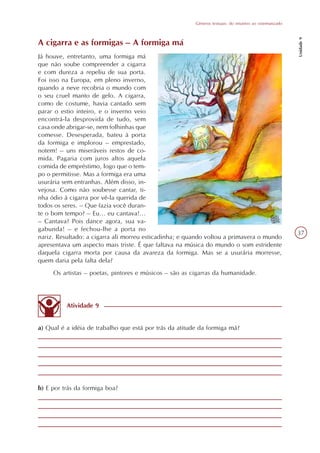 Gêneros textuais: do intuitivo ao sistematizado




                                                                                                           Unidade 9
A cigarra e as formigas – A formiga má
Já houve, entretanto, uma formiga má
que não soube compreender a cigarra
e com dureza a repeliu de sua porta.
Foi isso na Europa, em pleno inverno,
quando a neve recobria o mundo com
o seu cruel manto de gelo. A cigarra,
como de costume, havia cantado sem
parar o estio inteiro, e o inverno veio
encontrá-la desprovida de tudo, sem
casa onde abrigar-se, nem folhinhas que
comesse. Desesperada, bateu à porta
da formiga e implorou – emprestado,
notem! – uns miseráveis restos de co-
mida. Pagaria com juros altos aquela
comida de empréstimo, logo que o tem-
po o permitisse. Mas a formiga era uma
usurária sem entranhas. Além disso, in-
vejosa. Como não soubesse cantar, ti-
nha ódio à cigarra por vê-la querida de
todos os seres. – Que fazia você duran-
te o bom tempo? – Eu... eu cantava!...
– Cantava? Pois dance agora, sua va-
gabunda! – e fechou-lhe a porta no
                                                                                                           37
nariz. Resultado: a cigarra ali morreu esticadinha; e quando voltou a primavera o mundo
apresentava um aspecto mais triste. É que faltava na música do mundo o som estridente
daquela cigarra morta por causa da avareza da formiga. Mas se a usurária morresse,
quem daria pela falta dela?
     Os artistas – poetas, pintores e músicos – são as cigarras da humanidade.




          Atividade 9


a) Qual é a idéia de trabalho que está por trás da atitude da formiga má?




b) E por trás da formiga boa?
 