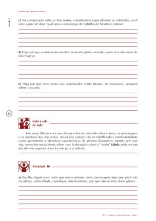 Classificando gêneros textuais
Secção 3




           c) Na comparação entre os dois textos, considerando especialmente os subtítulos, você
           seria capaz de dizer qual seria a concepção de trabalho de Monteiro Lobato?




           d) Diga por que os dois textos mantêm o mesmo gênero textual, apesar das diferenças de
           informações.




           e) Diga por que esses textos são classificados como fábulas. Se necessário, pesquise
           sobre o assunto.




38

                          Indo à sala
                          de aula

                 Leia essas fábulas com seus alunos e discuta com eles sobre o tema, as personagens
           e os objetivos dos dois textos. Assim eles estarão não só trabalhando a intertextualidade
           como aprendendo a identificar características de gêneros discursivos, mesmo sem que
           seja necessária muita teoria sobre isso. A discussão sobre o “rótulo” fábula pode ser um
           dos últimos aspectos a ser trazido para a reflexão.




                          Atividade 10


           a) Escolha algum outro texto que tenha animais como personagens mas que você não
           reconheça como fábula e justifique, intuitivamente, por que não se trata desse gênero.




                                                                         TP3 - Gêneros e Tipos Textuais - Parte I
 