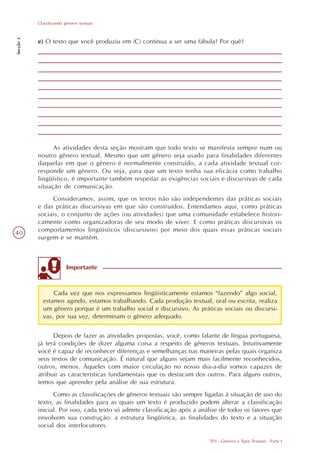 Classificando gêneros textuais
Secção 3




           e) O texto que você produziu em (C) continua a ser uma fábula? Por quê?




                 As atividades desta seção mostram que todo texto se manifesta sempre num ou
           noutro gênero textual. Mesmo que um gênero seja usado para finalidades diferentes
           daquelas em que o gênero é normalmente construído, a cada atividade textual cor-
           responde um gênero. Ou seja, para que um texto tenha sua eficácia como trabalho
           lingüístico, é importante também respeitar as exigências sociais e discursivas de cada
           situação de comunicação.
                Consideramos, assim, que os textos não são independentes das práticas sociais
           e das práticas discursivas em que são construídos. Entendamos aqui, como práticas
           sociais, o conjunto de ações (ou atividades) que uma comunidade estabelece histori-
           camente como organizadoras de seu modo de viver. E como práticas discursivas os
           comportamentos lingüísticos (discursivos) por meio dos quais essas práticas sociais
40
           surgem e se mantêm.



                          Importante


                 Cada vez que nos expressamos lingüisticamente estamos “fazendo” algo social,
             estamos agindo, estamos trabalhando. Cada produção textual, oral ou escrita, realiza
             um gênero porque é um trabalho social e discursivo. As práticas sociais ou discursi-
             vas, por sua vez, determinam o gênero adequado.

                 Depois de fazer as atividades propostas, você, como falante de língua portuguesa,
           já terá condições de dizer alguma coisa a respeito de gêneros textuais. Intuitivamente
           você é capaz de reconhecer diferenças e semelhanças nas maneiras pelas quais organiza
           seus textos de comunicação. É natural que alguns sejam mais facilmente reconhecidos,
           outros, menos. Àqueles com maior circulação no nosso dia-a-dia somos capazes de
           atribuir as características fundamentais que os destacam dos outros. Para alguns outros,
           temos que aprender pela análise de sua estrutura.
                 Como as classificações de gêneros textuais são sempre ligadas à situação de uso do
           texto, as finalidades para as quais um texto é produzido podem alterar a classificação
           inicial. Por isso, cada texto só admite classificação após a análise de todos os fatores que
           envolvem sua construção: a estrutura lingüística, as finalidades do texto e a situação
           social dos interlocutores.

                                                                           TP3 - Gêneros e Tipos Textuais - Parte I
 