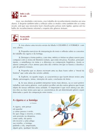 Gêneros textuais: do intuitivo ao sistematizado




                                                                                                          Unidade 9
          Indo à sala
          de aula

     Leve, nas atividades com textos, esse trabalho de reconhecimento intuitivo aos seus
alunos. E desperte também neles a reflexão sobre os modos como também eles se comu-
nicam, sem que seja necessário fazer classificações prévias nem rígidas; apenas um tra-
balho de reconhecimento informal a respeito dos gêneros textuais.



          Avançando
          na prática


        1. Leia abaixo uma terceira versão da fábula A CIGARRA E A FORMIGA com
 seus alunos.
        2. Proponha exercícios de interpretação do texto e reflexão sobre os conceitos
 de trabalho da cigarra e da formiga.
        3. Destaque a forma poética, com rima, métrica e ênfase no plano sonoro para
 comparar com os textos de Monteiro Lobato, que estão em prosa. Focalize, principal-
 mente, a semelhança no tema e a diferença na composição lingüística. Assim os
 alunos começam a ficar atentos para dois dos critérios em que se baseia a classifica-
 ção de gêneros textuais.
         4. Proponha que os alunos escrevam uma ou duas frases sobre a “moral da                          41
 história” que cada uma das versões admite.
        5. Explicite, no quadro negro, as características que fazem desses textos uma
 fábula: personagens, temas, intenções do autor, conclusões do leitor.
        6. Se seus alunos já podem interpretar textos mais densos, ou se você preferir
 trabalhar com outros gêneros, você poderá escolher um dos outros gêneros que foram
 objeto de nossas reflexões nesta unidade. O importante é que você ofereça aos alu-
 nos dois ou mais textos para que as características de um determinado gênero sejam
 detectadas a partir da comparação entre textos.



 A cigarra e a formiga
                        La Fontaine

 A cigarra, sem pensar
 em guardar
 a cantar passou o verão.
 Eis que chega o inverno, e então,
 sem provisão na despensa,
 como saída, ela pensa
 em recorrer a uma amiga:
 sua vizinha, a formiga,
 pedindo a ela, emprestado,
 algum grão, qualquer bocado
 