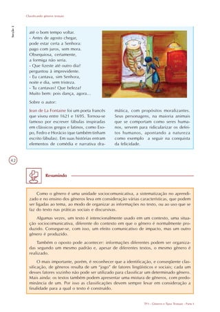 Classificando gêneros textuais
Secção 3




             até o bom tempo voltar.
             - Antes de agosto chegar,
             pode estar certa a Senhora:
             pago com juros, sem mora.
             Obsequiosa, certamente,
             a formiga não seria.
             - Que fizeste até outro dia?
             perguntou à imprevidente.
             - Eu cantava, sim Senhora,
             noite e dia, sem tristeza.
             - Tu cantavas? Que beleza?
             Muito bem: pois dança, agora...
             Sobre o autor:
             Jean de La Fontaine foi um poeta francês     mática, com propósitos moralizantes.
             que viveu entre 1621 e 1695. Tornou-se       Seus personagens, na maioria animais
             famoso por escrever fábulas inspiradas       que se comportam como seres huma-
             em clássicos gregos e latinos, como Eso-     nos, servem para ridicularizar os defei-
             po, Fedro e Horácio (que também tinham       tos humanos, apontando a natureza
             escrito fábulas). Em suas histórias entram   como exemplo a seguir na conquista
             elementos de comédia e narrativa dra-        da felicidade.


42


                          Resumindo



                  Como o gênero é uma unidade sociocomunicativa, a sistematização no aprendi-
             zado e no ensino dos gêneros leva em consideração várias características, que podem
             ser ligadas ao tema, ao modo de organizar as informações no texto, ou ao uso que se
             faz do texto nas práticas sociais e discursivas.
                Algumas vezes, um texto é intencionalmente usado em um contexto, uma situa-
             ção sociocomunicativa, diferente do contexto em que o gênero é normalmente pro-
             duzido. Consegue-se, com isso, um efeito comunicativo de impacto, mas um outro
             gênero é produzido.
                 Também o oposto pode acontecer: informações diferentes podem ser organiza-
             das segundo um mesmo padrão e, apesar de diferentes textos, o mesmo gênero é
             realizado.
                  O mais importante, porém, é reconhecer que a identificação, e conseqüente clas-
             sificação, de gêneros resulta de um “jogo” de fatores lingüísticos e sociais; cada um
             desses fatores sozinho não pode ser utilizado para classificar um determinado gênero.
             Mais ainda: os textos também podem apresentar uma mistura de gêneros, com predo-
             minância de um. Por isso as classificações devem sempre levar em consideração a
             finalidade para a qual o texto é construído.


                                                                         TP3 - Gêneros e Tipos Textuais - Parte I
 