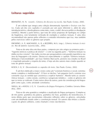 Gêneros textuais: do intuitivo ao sistematizado




                                                                                                            Unidade 9
Leituras sugeridas

BRANDÃO, H. N. (coord.). Gêneros do discurso na escola. São Paulo: Cortez, 2000.
      É um volume que integra uma coleção denominada Aprender e Ensinar com Tex-
tos. Cada um dos seis capítulos é assinado por um autor diferente e, além de uma
introdução teórica, aborda gêneros como mito, conto, cordel, discurso político e divulgação
científica. Mesmo a parte teórica, que trata de várias propostas de tipologias no campo
da lingüística, está fartamente recheada de exemplos e análises textuais. É uma obra
recomendável não apenas pelas reflexões e conteúdo informativo que traz, mas também
pelos exercícios sobre os gêneros que propõe.
DIONÍSIO, A. P.; MACHADO, A. R. e BEZERRA, M.A. (orgs.). Gêneros textuais & ensi-
no. Rio de Janeiro: Lucerna Ltda., 2002.
      Trata-se de uma obra em duas partes, composta por oito artigos na primeira parte –
“Suportes teóricos e práticas de ensino” – e sete na segunda parte – “Gêneros textuais na
mídia escrita e ensino”. São todos escritos por pesquisadores com grande experiência nas
área da linguagem e do ensino. Destaca-se especialmente o capítulo “Gêneros textuais:
definição e funcionalidade”, por Luiz Antônio Marcuschi, pioneiro nos estudos no Brasil
e respeitado pensador a respeito do tema: é hoje um dos autores mais citados quando se
trata de gênero textual.
KOCH, I. G, V. Desvendando os segredos do texto. São Paulo: Cortez, 2002.
       É um livro dedicado a tratar o texto como um “construto histórico e social, extrema-                 43
mente complexo e multifacetado”. O livro se declara “um pequeno farol a orientar essa
constante caça ao sentido que caracteriza a espécie humana”. Aborda tanto as caracte-
rísticas textuais – como coesão, coerência e progressão temática – como os gêneros em
que os textos se realizam. Como outras obras da autora, parte da consideração da lingua-
gem como ação, como atividade constitutiva.
VILELA, M. e KOCH, I. G. V. Gramática da Língua Portuguesa. Coimbra: Livraria Alme-
dina, 2001.
      Trata-se de uma gramática completa e atualizada da língua portuguesa. Compõe-se
de três partes: gramática da palavra, gramática da frase, gramática do texto/discurso. É
nesta última parte que encontramos relevantes reflexões sobre os gêneros, articuladas
com um detalhado estudo sobre a constituição textual. Os autores dão ênfase a classifi-
cações do gênero utilitário, como chamam o texto não-literário.
 