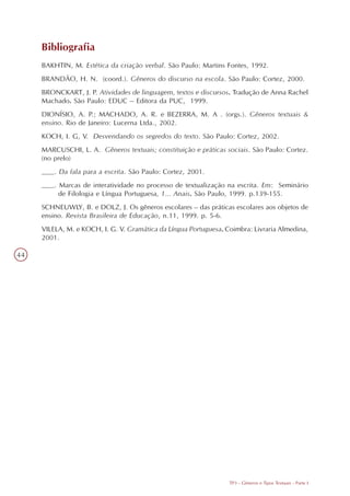 Bibliografia
     BAKHTIN, M. Estética da criação verbal. São Paulo: Martins Fontes, 1992.
     BRANDÃO, H. N. (coord.). Gêneros do discurso na escola. São Paulo: Cortez, 2000.
     BRONCKART, J. P. Atividades de linguagem, textos e discursos. Tradução de Anna Rachel
     Machado. São Paulo: EDUC – Editora da PUC, 1999.
     DIONÍSIO, A. P.; MACHADO, A. R. e BEZERRA, M. A . (orgs.). Gêneros textuais &
     ensino. Rio de Janeiro: Lucerna Ltda., 2002.
     KOCH, I. G, V. Desvendando os segredos do texto. São Paulo: Cortez, 2002.
     MARCUSCHI, L. A. Gêneros textuais; constituição e práticas sociais. São Paulo: Cortez.
     (no prelo)
     ___. Da fala para a escrita. São Paulo: Cortez, 2001.
     ___. Marcas de interatividade no processo de textualização na escrita. Em: Seminário
          de Filologia e Língua Portuguesa, 1... Anais. São Paulo, 1999. p.139-155.
     SCHNEUWLY, B. e DOLZ, J. Os gêneros escolares – das práticas escolares aos objetos de
     ensino. Revista Brasileira de Educação, n.11, 1999. p. 5-6.
     VILELA, M. e KOCH, I. G. V. Gramática da Língua Portuguesa. Coimbra: Livraria Almedina,
     2001.

44




                                                                  TP3 - Gêneros e Tipos Textuais - Parte I
 