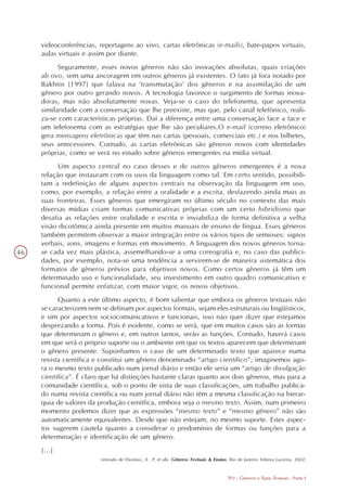 videoconferências, reportagens ao vivo, cartas eletrônicas (e-mails), bate-papos virtuais,
     aulas virtuais e assim por diante.
           Seguramente, esses novos gêneros não são inovações absolutas, quais criações
     ab ovo, sem uma ancoragem em outros gêneros já existentes. O fato já fora notado por
     Bakhtin [1997] que falava na ‘transmutação’ dos gêneros e na assimilação de um
     gênero por outro gerando novos. A tecnologia favorece o surgimento de formas inova-
     doras, mas não absolutamente novas. Veja-se o caso do telefonema, que apresenta
     similaridade com a conversação que lhe preexiste, mas que, pelo canal telefônico, reali-
     za-se com características próprias. Daí a diferença entre uma conversação face a face e
     um telefonema com as estratégias que lhe são peculiares.O e-mail (correio eletrônico)
     gera mensagens eletrônicas que têm nas cartas (pessoais, comerciais etc.) e nos bilhetes,
     seus antecessores. Contudo, as cartas eletrônicas são gêneros novos com identidades
     próprias, como se verá no estudo sobre gêneros emergentes na mídia virtual.
           Um aspecto central no caso desses e de outros gêneros emergentes é a nova
     relação que instauram com os usos da linguagem como tal. Em certo sentido, possibili-
     tam a redefinição de alguns aspectos centrais na observação da linguagem em uso,
     como, por exemplo, a relação entre a oralidade e a escrita, desfazendo ainda mais as
     suas fronteiras. Esses gêneros que emergiram no último século no contexto das mais
     diversas mídias criam formas comunicativas próprias com um certo hibridismo que
     desafia as relações entre oralidade e escrita e inviabiliza de forma definitiva a velha
     visão dicotômica ainda presente em muitos manuais de ensino de língua. Esses gêneros
     também permitem observar a maior integração entre os vários tipos de semioses: signos
     verbais, sons, imagens e formas em movimento. A linguagem dos novos gêneros torna-
46   se cada vez mais plástica, assemelhando-se a uma coreografia e, no caso das publici-
     dades, por exemplo, nota-se uma tendência a servirem-se de maneira sistemática dos
     formatos de gêneros prévios para objetivos novos. Como certos gêneros já têm um
     determinado uso e funcionalidade, seu investimento em outro quadro comunicativo e
     funcional permite enfatizar, com maior vigor, os novos objetivos.
           Quanto a este último aspecto, é bom salientar que embora os gêneros textuais não
     se caracterizem nem se definam por aspectos formais, sejam eles estruturais ou lingüísticos,
     e sim por aspectos sociocomunicativos e funcionais, isso não quer dizer que estejamos
     desprezando a forma. Pois é evidente, como se verá, que em muitos casos são as formas
     que determinam o gênero e, em outros tantos, serão as funções. Contudo, haverá casos
     em que será o próprio suporte ou o ambiente em que os textos aparecem que determinam
     o gênero presente. Suponhamos o caso de um determinado texto que aparece numa
     revista científica e constitui um gênero denominado “artigo científico”; imaginemos ago-
     ra o mesmo texto publicado num jornal diário e então ele seria um “artigo de divulgação
     científica”. É claro que há distinções bastante claras quanto aos dois gêneros, mas para a
     comunidade científica, sob o ponto de vista de suas classificações, um trabalho publica-
     do numa revista científica ou num jornal diário não têm a mesma classificação na hierar-
     quia de valores da produção científica, embora seja o mesmo texto. Assim, num primeiro
     momento podemos dizer que as expressões “mesmo texto” e “mesmo gênero” não são
     automaticamente equivalentes. Desde que não estejam, no mesmo suporte. Estes aspec-
     tos sugerem cautela quanto a considerar o predomínio de formas ou funções para a
     determinação e identificação de um gênero.
     [...]
                         (retirado de Dionísio, A . P. et alii. Gêneros Textuais & Ensino, Rio de Janeiro: Editora Lucerna, 2002)


                                                                                         TP3 - Gêneros e Tipos Textuais - Parte I
 