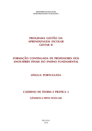 MINISTÉRIO DA EDUCAÇÃO
            SECRETARIA DE EDUCAÇÃO BÁSICA




          PROGRAMA GESTÃO DA
         APRENDIZAGEM ESCOLAR
               GESTAR II



FORMAÇÃO CONTINUADA DE PROFESSORES DOS
ANOS/SÉRIES FINAIS DO ENSINO FUNDAMENTAL



          LÍNGUA PORTUGUESA




      CADERNO DE TEORIA E PRÁTICA 3

          GÊNEROS E TIPOS TEXTUAIS




                     BRASÍLIA
                       2008
 