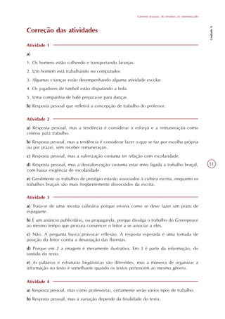 Gêneros textuais: do intuitivo ao sistematizado




                                                                                                           Unidade 9
Correção das atividades

Atividade 1
a)
1. Os homens estão colhendo e transportando laranjas.
2. Um homem está trabalhando no computador.
3. Algumas crianças estão desempenhando alguma atividade escolar.
4. Os jogadores de futebol estão disputando a bola.
5. Uma companhia de balé prepara-se para dançar.
b) Resposta pessoal que refletirá a concepção de trabalho do professor.

Atividade 2
a) Resposta pessoal, mas a tendência é considerar o esforço e a remuneração como
critério para trabalho.
b) Resposta pessoal, mas a tendência é considerar lazer o que se faz por escolha própria
ou por prazer, sem receber remuneração.
c) Resposta pessoal, mas a valorização costuma ter relação com escolaridade.
d) Resposta pessoal, mas a desvalorização costuma estar mais ligada a trabalho braçal,                     51
com baixa exigência de escolaridade.
e) Geralmente os trabalhos de prestígio estarão associados à cultura escrita, enquanto os
trabalhos braçais são mais freqüentemente dissociados da escrita.

Atividade 3
a) Trata-se de uma receita culinária porque ensina como se deve fazer um prato de
espaguete.
b) É um anúncio publicitário, ou propaganda, porque divulga o trabalho do Greenpeace
ao mesmo tempo que procura convencer o leitor a se associar a eles.
c) Não. A pergunta busca provocar reflexão. A resposta esperada é uma tomada de
posição do leitor contra a devastação das florestas.
d) Porque em 2 a imagem é meramente ilustrativa. Em 3 é parte da informação, do
sentido do texto.
e) As palavras e estruturas lingüísticas são diferentes, mas a maneira de organizar a
informação no texto é semelhante quando os textos pertencem ao mesmo gênero.


Atividade 4
a) Resposta pessoal, mas como professor(a), certamente serão vários tipos de trabalho.
b) Resposta pessoal, mas a variação depende da finalidade do texto.
 