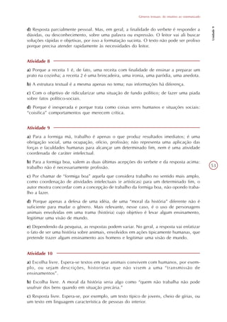 Gêneros textuais: do intuitivo ao sistematizado




                                                                                                           Unidade 9
d) Resposta parcialmente pessoal. Mas, em geral, a finalidade do verbete é responder a
dúvidas, ou desconhecimento, sobre uma palavra ou expressão. O leitor vai ali buscar
soluções rápidas e objetivas, por isso a formatação sucinta. O texto não pode ser prolixo
porque precisa atender rapidamente às necessidades do leitor.


Atividade 8
a) Porque a receita 1 é, de fato, uma receita com finalidade de ensinar a preparar um
prato na cozinha; a receita 2 é uma brincadeira, uma ironia, uma paródia, uma anedota.
b) A estrutura textual é a mesma apenas no tema; nas informações há diferença.
c) Com o objetivo de ridicularizar uma situação de fundo político; de fazer uma piada
sobre fatos político-sociais.
d) Porque é inesperada e porque trata como coisas seres humanos e situações sociais:
“coisifica” comportamentos que merecem crítica.


Atividade 9
a) Para a formiga má, trabalho é apenas o que produz resultados imediatos; é uma
obrigação social, uma ocupação, ofício, profissão; não representa uma aplicação das
forças e faculdades humanas para alcançar um determinado fim, nem é uma atividade
coordenada de caráter intelectual.
b) Para a formiga boa, valem as duas últimas acepções do verbete e da resposta acima:
trabalho não é necessariamente profissão.                                                                  53

c) Por chamar de “formiga boa” aquela que considera trabalho no sentido mais amplo,
como coordenação de atividades intelectuais (e artísticas) para um determinado fim, o
autor mostra concordar com a concepção de trabalho da formiga boa, não opondo traba-
lho a lazer.
d) Porque apenas a defesa de uma idéia, de uma “moral da história” diferente não é
suficiente para mudar o gênero. Mais relevante, nesse caso, é o uso de personagens
animais envolvidas em uma trama (história) cujo objetivo é levar algum ensinamento,
legitimar uma visão de mundo.
e) Dependendo da pesquisa, as respostas podem variar. No geral, a resposta vai enfatizar
o fato de ser uma história sobre animais, envolvidos em ações tipicamente humanas, que
pretende trazer algum ensinamento aos homens e legitimar uma visão de mundo.


Atividade 10
a) Escolha livre. Espera-se textos em que animais convivem com humanos, por exem-
plo, ou sejam descrições, historietas que não visem a uma “transmissão de
ensinamentos”.
b) Escolha livre. A moral da história seria algo como “quem não trabalha não pode
usufruir dos bens quando em situação precária.”
c) Resposta livre. Espera-se, por exemplo, um texto típico de jovens, cheio de gírias, ou
um texto em linguagem característica de pessoas do interior.
 