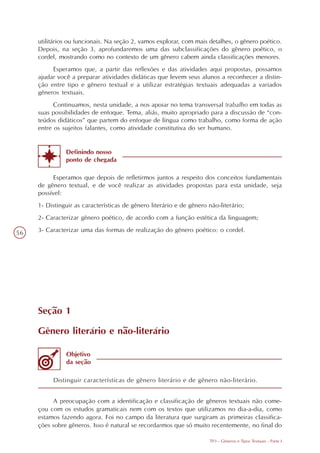 utilitários ou funcionais. Na seção 2, vamos explorar, com mais detalhes, o gênero poético.
     Depois, na seção 3, aprofundaremos uma das subclassificações do gênero poético, o
     cordel, mostrando como no contexto de um gênero cabem ainda classificações menores.
          Esperamos que, a partir das reflexões e das atividades aqui propostas, possamos
     ajudar você a preparar atividades didáticas que levem seus alunos a reconhecer a distin-
     ção entre tipo e gênero textual e a utilizar estratégias textuais adequadas a variados
     gêneros textuais.
           Continuamos, nesta unidade, a nos apoiar no tema transversal trabalho em todas as
     suas possibilidades de enfoque. Tema, aliás, muito apropriado para a discussão de “con-
     teúdos didáticos” que partem do enfoque de língua como trabalho, como forma de ação
     entre os sujeitos falantes, como atividade constitutiva do ser humano.


               Definindo nosso
               ponto de chegada

           Esperamos que depois de refletirmos juntos a respeito dos conceitos fundamentais
     de gênero textual, e de você realizar as atividades propostas para esta unidade, seja
     possível:
     1- Distinguir as características de gênero literário e de gênero não-literário;
     2- Caracterizar gênero poético, de acordo com a função estética da linguagem;

56   3- Caracterizar uma das formas de realização do gênero poético: o cordel.




     Seção 1

     Gênero literário e não-literário

               Objetivo
               da seção

          Distinguir características de gênero literário e de gênero não-literário.


          A preocupação com a identificação e classificação de gêneros textuais não come-
     çou com os estudos gramaticais nem com os textos que utilizamos no dia-a-dia, como
     estamos fazendo agora. Foi no campo da literatura que surgiram as primeiras classifica-
     ções sobre gêneros. Isso é natural se recordarmos que só muito recentemente, no final do

                                                                      TP3 - Gêneros e Tipos Textuais - Parte I
 