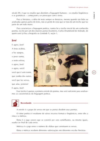 Trabalhando com gêneros textuais




                                                                                                     Unidade 10
século XX, é que os estudos que abordam a linguagem humana – os estudos lingüísticos
e as gramáticas – começaram a se preocupar com o texto.
      Para a literatura, a idéia de texto sempre se destacou, mesmo quando são lidas ou
analisadas apenas partes do texto, não se perde de vista que se trata de um trecho que faz
parte de um todo maior.
    Para caracterizar a linguagem poética, vamos ler o trecho inicial de um conhecido
poema, escrito por um dos maiores poetas brasileiros, Carlos Drummond de Andrade, de
quem você já leu a biografia na Unidade 9, seção 1.


José
E agora, José?
A festa acabou,
a luz apagou,
o povo sumiu,
a noite esfriou,
e agora, José?
e agora, você?
você que é sem nome,                                                                                 57
que zomba dos outros,
você que faz versos,
que ama, protesta?
E agora, José?
     Esse trecho é apenas a primeira estrofe do poema, mas será suficiente para analisar-
mos as características da linguagem poética.



           Recordando


       A estrofe é o grupo de versos em que os poetas dividem seus poemas.
     O ritmo poético é resultante de vários recursos formais e lingüísticos, entre eles a
rima e a métrica.
     Rima é o jogo sonoro que se constrói por sons semelhantes, ou mesmo iguais,
usados ao final de cada verso.
       Métrica é o jogo entre o número de sílabas que constituem os versos.
       Rima e métrica recebem diferentes valorizações em diferentes escolas literárias.
 