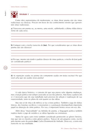 Gênero literário e não-literário
Secção 1




                           Atividade 1


                 Como obra representativa do modernismo, as rimas desse poema não são rimas
           tradicionais ou clássicas. Procure em livros de seu conhecimento estrofes que apresen-
           tem rimas tradicionais.
           a) Transcreva um poema ou, ao menos, uma estrofe, sublinhando a última sílaba tônica
           (forte) de cada verso.




           b) Compare com o trecho transcrito de José. Por que consideramos que as rimas desse
           poema não são clássicas?




           c) Por que, mesmo não tendo o padrão clássico de rimas poéticas, o trecho de José pode
           ser considerado poético?


58



           d) As repetições usadas no poema são comumente usadas em textos escritos? Por que
           você acha que são usadas nesse poema?




                 A cada época histórica, o conceito do que seja poesia sofre algumas mudanças,
           mas a função poética está sempre associada ao uso das palavras. Não basta a palavra em
           si: é necessário que ela seja trabalhada num processo de seleção e exploração de sua
           expressividade, tanto no plano do som quanto no das idéias.
                 Mas não só de rima e de métrica se faz o texto poético. Também o jogo de sílabas
           tônicas, dos fonemas vocálicos e consonantais e a pontuação desempenham importante
           papel na obtenção do ritmo poético. Por isso, é importante lermos versos em voz alta.
                Além dessa “musicalidade” ou melodia do poema, a linguagem poética também
           explora muito o jogo de sentidos e as idéias figuradas ou conotativas.
                 Vamos ler agora outro texto também considerado pertencente ao gênero literário,
           mas que não se classifica como gênero poético. Trata-se de um pequeno conto, escrito
           pelo mesmo autor do poema José, Carlos Drummond de Andrade. Desta vez, o texto está
           transcrito na sua totalidade.

                                                                       TP3 - Gêneros e Tipos Textuais - Parte I
 