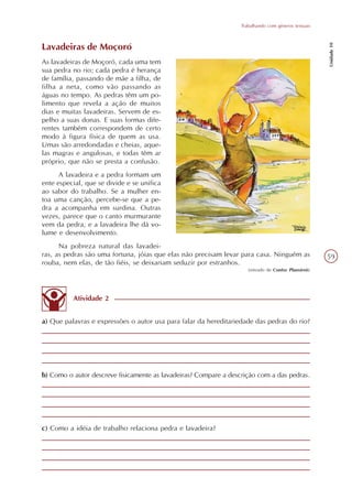 Trabalhando com gêneros textuais




                                                                                                       Unidade 10
Lavadeiras de Moçoró
As lavadeiras de Moçoró, cada uma tem
sua pedra no rio; cada pedra é herança
de família, passando de mãe a filha, de
filha a neta, como vão passando as
águas no tempo. As pedras têm um po-
limento que revela a ação de muitos
dias e muitas lavadeiras. Servem de es-
pelho a suas donas. E suas formas dife-
rentes também correspondem de certo
modo à figura física de quem as usa.
Umas são arredondadas e cheias, aque-
las magras e angulosas, e todas têm ar
próprio, que não se presta a confusão.
      A lavadeira e a pedra formam um
ente especial, que se divide e se unifica
ao sabor do trabalho. Se a mulher en-
toa uma canção, percebe-se que a pe-
dra a acompanha em surdina. Outras
vezes, parece que o canto murmurante
vem da pedra, e a lavadeira lhe dá vo-
lume e desenvolvimento.
      Na pobreza natural das lavadei-
ras, as pedras são uma fortuna, jóias que elas não precisam levar para casa. Ninguém as                59
rouba, nem elas, de tão fiéis, se deixariam seduzir por estranhos.
                                                                     (retirado de Contos Plausíveis)




          Atividade 2


a) Que palavras e expressões o autor usa para falar da hereditariedade das pedras do rio?




b) Como o autor descreve fisicamente as lavadeiras? Compare a descrição com a das pedras.




c) Como a idéia de trabalho relaciona pedra e lavadeira?
 