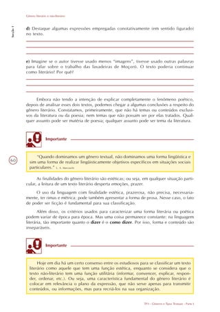 Gênero literário e não-literário
Secção 1




           d) Destaque algumas expressões empregadas conotativamente (em sentido figurado)
           no texto.




           e) Imagine se o autor tivesse usado menos “imagens”, tivesse usado outras palavras
           para falar sobre o trabalho das lavadeiras de Moçoró. O texto poderia continuar
           como literário? Por quê?




                Embora não tendo a intenção de explicar completamente o fenômeno poético,
           depois de analisar esses dois textos, podemos chegar a algumas conclusões a respeito do
           gênero literário. Constatamos, primeiramente, que não há temas ou conteúdos exclusi-
           vos da literatura ou da poesia; nem temas que não possam ser por elas tratados. Qual-
           quer assunto pode ser matéria de poesia; qualquer assunto pode ser tema da literatura.



                          Importante


                 “Quando dominamos um gênero textual, não dominamos uma forma lingüística e
60           sim uma forma de realizar lingüisticamente objetivos específicos em situações sociais
             particulares.” L. A. Marcuschi

                 As finalidades do gênero literário são estéticas; ou seja, em qualquer situação parti-
           cular, a leitura de um texto literário desperta emoções, prazer.
                O uso da linguagem com finalidade estética, prazerosa, não precisa, necessaria-
           mente, ter rimas e métrica: pode também apresentar a forma de prosa. Nesse caso, o fato
           de poder ser ficção é fundamental para sua classificação.
                  Além disso, os critérios usados para caracterizar uma forma literária ou poética
           podem variar de época para época. Mas uma coisa permanece constante: na linguagem
           literária, tão importante quanto o dizer é o como dizer. Por isso, forma e conteúdo são
           inseparáveis.


                          Importante


                  Hoje em dia há um certo consenso entre os estudiosos para se classificar um texto
             literário como aquele que tem uma função estética, enquanto se considera que o
             texto não-literário tem uma função utilitária (informar, convencer, explicar, respon-
             der, ordenar, etc.). Ou seja, uma característica fundamental do gênero literário é
             colocar em relevância o plano da expressão, que não serve apenas para transmitir
             conteúdos, ou informações, mas para recriá-los na sua organização.


                                                                           TP3 - Gêneros e Tipos Textuais - Parte I
 
