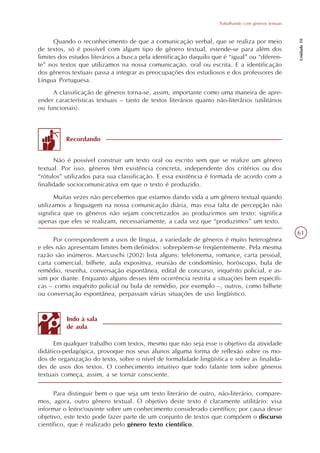 Trabalhando com gêneros textuais




                                                                                                        Unidade 10
      Quando o reconhecimento de que a comunicação verbal, que se realiza por meio
de textos, só é possível com algum tipo de gênero textual, estende-se para além dos
limites dos estudos literários a busca pela identificação daquilo que é “igual” ou “diferen-
te” nos textos que utilizamos na nossa comunicação, oral ou escrita. E a identificação
dos gêneros textuais passa a integrar as preocupações dos estudiosos e dos professores de
Língua Portuguesa.
     A classificação de gêneros torna-se, assim, importante como uma maneira de apre-
ender características textuais – tanto de textos literários quanto não-literários (utilitários
ou funcionais).



          Recordando


      Não é possível construir um texto oral ou escrito sem que se realize um gênero
textual. Por isso, gêneros têm existência concreta, independente dos critérios ou dos
“rótulos” utilizados para sua classificação. E essa existência é formada de acordo com a
finalidade sociocomunicativa em que o texto é produzido.
       Muitas vezes não percebemos que estamos dando vida a um gênero textual quando
utilizamos a linguagem na nossa comunicação diária, mas essa falta de percepção não
significa que os gêneros não sejam concretizados ao produzirmos um texto: significa
apenas que eles se realizam, necessariamente, a cada vez que “produzimos” um texto.
                                                                                                        61
      Por corresponderem a usos de língua, a variedade de gêneros é muito heterogênea
e eles não apresentam limites bem definidos: sobrepõem-se freqüentemente. Pela mesma
razão são inúmeros. Marcuschi (2002) lista alguns: telefonema, romance, carta pessoal,
carta comercial, bilhete, aula expositiva, reunião de condomínio, horóscopo, bula de
remédio, resenha, conversação espontânea, edital de concurso, inquérito policial, e as-
sim por diante. Enquanto alguns desses têm ocorrência restrita a situações bem específi-
cas – como inquérito policial ou bula de remédio, por exemplo –, outros, como bilhete
ou conversação espontânea, perpassam várias situações de uso lingüístico.


           Indo à sala
           de aula

      Em qualquer trabalho com textos, mesmo que não seja esse o objetivo da atividade
didático-pedagógica, provoque nos seus alunos alguma forma de reflexão sobre os mo-
dos de organização do texto, sobre o nível de formalidade lingüística e sobre as finalida-
des de usos dos textos. O conhecimento intuitivo que todo falante tem sobre gêneros
textuais começa, assim, a se tornar consciente.

      Para distinguir bem o que seja um texto literário de outro, não-literário, compare-
mos, agora, outro gênero textual. O objetivo deste texto é claramente utilitário: visa
informar o leitor/ouvinte sobre um conhecimento considerado científico; por causa desse
objetivo, este texto pode fazer parte de um conjunto de textos que compõem o discurso
científico, que é realizado pelo gênero texto científico.
 